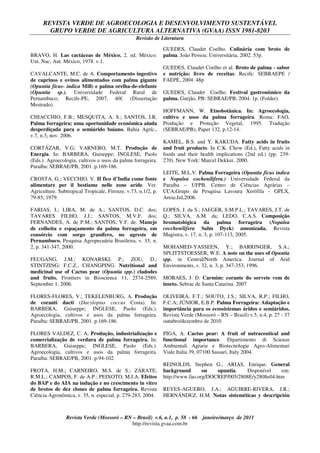 REVISTA VERDE DE AGROECOLOGIA E DESENVOLVIMENTO SUSTENTÁVEL
GRUPO VERDE DE AGRICULTURA ALTERNATIVA (GVAA) ISSN 1981-8203
Revisão de Literatura
Revista Verde (Mossoró – RN – Brasil) v.6, n.1, p. 58 - 66 janeiro/março de 2011
http://revista.gvaa.com.br
BRAVO, H. Las cactáceas de México. 2. ed. México:
Uni. Nac, Aut. México, 1978. v.1.
CAVALCANTE, M.C. de A. Comportamento ingestivo
de caprinos e ovinos alimentados com palma gigante
(Opuntia fícus- indica Mill) e palma orelha-de-elefante
(Opuntia sp.). Universidade Federal Rural de
Pernambuco, Recife-PE, 2007, 40f. (Dissertação
Mestrado).
CHIACCHIO, F.B.; MESQUITA, A. S.; SANTOS, J.R.
Palma forrageira: uma oportunidade econômica ainda
desperdiçada para o semiárido baiano. Bahia Agríc.,
v.7, n.3, nov. 2006.
CORTÁZAR, V.G; VARNERO, M.T. Produção de
Energia. In: BARBERA, Guiseppe; INGLESE, Paolo
(Eds.). Agroecologia, cultivos e usos da palma forrageira.
Paraíba: SEBRAE/PB, 2001. p.169-186.
CROSTA, G.; VECCHIO, V. II fico d’India come fonte
alimentare per il bestiame nelle zone aride. Ver.
Agriculture. Subtropical Tropicale, Firenze, v.73, n.1/2, p.
79-85, 1979.
FARIAS, I.; LIRA, M. de A.; SANTOS, D.C. dos;
TAVARES FILHO, J.J.; SANTOS, M.V.F. dos;
FERNANDES, A. de P.M.; SANTOS, V.F. de. Manejo
de colheita e espaçamento da palma forrageira, em
consórcio com sorgo granífero, no agreste de
Pernambuco. Pesquisa Agropecuária Brasileira, v. 35, n.
2, p. 341-347, 2000.
FEUGANG, J.M.; KONARSKI, P.; ZOU, D.;
STINTZING; F.C.Z., CHANGPING. Nutritional and
medicinal use of Cactus pear (Opuntia spp.) cladodes
and fruits. Frontiers in Bioscience 11, 2574-2589,
September 1, 2006.
FLORES-FLORES, V.; TEKELENBURG, A. Produção
de coranti dacti (Dacylopius coccus Costa). In:
BARBERA, Guiseppe; INGLESE, Paolo (Eds.).
Agroecologia, cultivos e usos da palma forrageira.
Paraíba: SEBRAE/PB, 2001. p.169-186.
FLORES VALDEZ, C. A. Produção, industrialização e
comercialização de verdura de palma forrageira. In:
BARBERA, Guiseppe; INGLESE, Paolo (Eds.).
Agroecologia, cultivos e usos da palma forrageira.
Paraíba: SEBRAE/PB, 2001. p.94-102.
FROTA, H.M.; CARNEIRO, M.S. de S.; ZÁRATE,
R.M.L.; CAMPOS, F. de A.P.; PEIXOTO, M.J.A. Efeitos
do BAP e do AIA na indução e no crescimento in vitro
de brotos de dez clones de palma forrageira. Revista
Ciência Agronômica, v. 35, n. especial, p. 279-283, 2004.
GUEDES, Claudet Coelho. Culinária com broto de
palma. João Pessoa: Universitária, 2002. 53p.
GUEDES, Claudet Coelho et al. Broto de palma - sabor
e nutrição: livro de receitas. Recife: SEBRAEPE /
FAEPE, 2004. 48p
GUEDES, Claudet Coelho. Festival gastronômico da
palma. Gurjão, PB: SEBRAE/PB, 2004. 1p. (Folder).
HOFFMANN, W. Etnobotânica. In: Agroecologia,
cultivo e usos da palma forrageira. Roma: FAO,
Produção e Proteção Vegetal, 1995. Tradução
(SEBRAE/PB), Paper 132, p.12-14.
KAMEL, B.S. and Y. KAKUDA. Fatty acids in fruits
and fruit products. In C.K. Chow (Ed.), Fatty acids in
foods and their health implications (2nd ed.) (pp. 239-
270). New York: Marcel Dekker. 2000.
LEITE, M.L.V. Palma Forrageira (Opuntia fícus indica
e Nopalea cochenilifera.) Universidade Federal da
Paraíba – UFPB, Centro de Ciências Agrárias –
CCA,Grupo de Pesquisa Lavoura Xerófila – GPLX,
Areia:Jul,2006.
LOPES, J. da S.; JAEGER, S.M.P.L.; TAVARES, J.T. de
Q.; SILVA, A.M. da; LEDO, C.A.S. Composição
bromatológica da palma forrageira (Nopalea
cocchenilifera Salm Dyck) amonizada. Revista
Magistra, v. 17, n. 3, p. 107-113, 2005.
MOHAMED-YASSEEN, Y.; BARRINGER, S.A.;
SPLITTSTOESSER, W.E. A note on the uses of Opuntia
spp. in Central/North America. Journal of Arid
Environments, v. 32, n. 3, p. 347-353, 1996.
MORAES, J. D. Carmim: corante do sorvete vem de
inseto. Sebrae de Santa Catarina. 2007
OLIVEIRA, F.T.; SOUTO, J.S.; SILVA, R.P.; FILHO,
F.C.A; JÚNIOR, E.B.P. Palma Forrageira: Adaptação e
importância para os ecossistemas áridos e semiáridos.
Revista Verde (Mossoró – RN – Brasil) v.5, n.4, p. 27 - 37
outubro/dezembro de 2010
PIGA, A. Cactus pear: A fruit of nutraceutical and
functional importance. Dipartimento di Scienze
Ambientali Agrarie e Biotecnologie Agro-Alimentari
Viale Italia 39, 07100 Sassari, Italy 2004.
REINOLDS, Stephen G.; ARIAS, Enrique. General
background on opuntia. Disponível em:
http://www.fao.org/DOCREP/005/2808E/y2808e04.htm
REYES-AGUERO, J.A.; AGUIRRE-RIVERA, J.R.;
HERNÁNDEZ, H.M. Notas sisteméticas y descripción
 