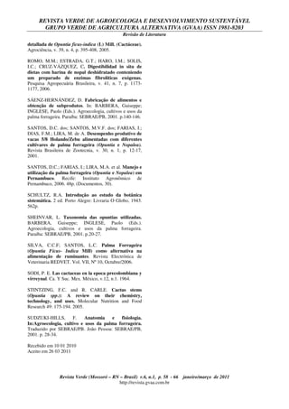 REVISTA VERDE DE AGROECOLOGIA E DESENVOLVIMENTO SUSTENTÁVEL
GRUPO VERDE DE AGRICULTURA ALTERNATIVA (GVAA) ISSN 1981-8203
Revisão de Literatura
Revista Verde (Mossoró – RN – Brasil) v.6, n.1, p. 58 - 66 janeiro/março de 2011
http://revista.gvaa.com.br
detallada de Opuntia ficus-indica (L) Mill. (Cactáceae).
Agrociência, v. 39, n. 4, p. 395-408, 2005.
ROMO, M.M.; ESTRADA, G.T.; HARO, I.M.; SOLIS,
I.C.; CRUZ-VÁZQUEZ, C. Digestibilidad in situ de
dietas com harina de nopal deshidratado conteniendo
um preparado de enzimas fibrolíticas exógenas.
Pesquisa Agropecuária Brasileira, v. 41, n. 7, p. 1173-
1177, 2006.
SÁENZ-HERNÁNDEZ, D. Fabricação de alimentos e
obtenção de subprodutos. In: BARBERA, Guiseppe;
INGLESE, Paolo (Eds.). Agroecologia, cultivos e usos da
palma forrageira. Paraíba: SEBRAE/PB, 2001. p.140-146.
SANTOS, D.C. dos; SANTOS, M.V.F. dos; FARIAS, I.;
DIAS, F.M.; LIRA, M. de A. Desempenho produtivo de
vacas 5/8 Holando/Zebu alimentadas com diferentes
cultivares de palma forrageira (Opuntia e Nopalea).
Revista Brasileira de Zootecnia, v. 30, n. 1, p. 12-17,
2001.
SANTOS, D.C.; FARIAS, I.; LIRA, M.A. et al. Manejo e
utilização da palma forrageira (Opuntia e Nopalea) em
Pernambuco. Recife: Instituto Agronômico de
Pernambuco, 2006. 48p. (Documentos, 30).
SCHULTZ, R.A. Introdução ao estudo da botânica
sistemática. 2 ed. Porto Alegre: Livraria O Globo, 1943.
562p.
SHEINVAR, L. Taxonomia das opuntias utilizadas.
BARBERA, Guiseppe; INGLESE, Paolo (Eds.).
Agroecologia, cultivos e usos da palma forrageira.
Paraíba: SEBRAE/PB, 2001. p.20-27.
SILVA, C.C.F; SANTOS, L.C. Palma Forrageira
(Opuntia Fícus- Indica Mill) como alternativa na
alimentação de ruminantes. Revista Electrónica de
Veterinaria REDVET. Vol. VII, Nº 10, Octubre/2006.
SODI, P. E. Las cactaceas en la epoca precolombiana y
virreynal. Ca. Y Suc. Mex. México, v.12, n.1. 1964.
STINTZING, F.C. and R. CARLE. Cactus stems
(Opuntia spp.): A review on their chemistry,
technology, and uses. Molecular Nutrition and Food
Research 49: 175-194. 2005.
SUDZUKI-HILLS, F. Anatomia e fisiologia.
In:Agroecologia, cultivo e usos da palma forrageira.
Traduzido por SEBRAE/PB. João Pessoa: SEBRAE/PB,
2001. p. 28-34.
Recebido em 10 01 2010
Aceito em 26 03 2011
 
