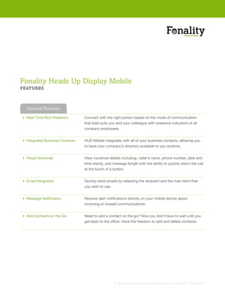 Fonality Heads Up Display Mobile
FEATURES



  General Features

 Real-Time Rich Presence        Connect with the right person based on the mode of communication
                                 that best suits you and your colleague with presence indicators of all
                                 company employees.


 Integrated Business Contacts   HUD Mobile integrates with all of your business contacts, allowing you
                                 to have your company’s directory available to you anytime.


 Visual Voicemail               View voicemail details including, caller’s name, phone number, date and
                                 time stamp, and message length with the ability to quickly return the call
                                 at the touch of a button.


 Email Integration              Quickly send emails by selecting the recipient and the mail client that
                                 you wish to use.


 Message Notification           Receive alert notifications directly on your mobile device about
                                 incoming or missed communications.


 Add Contacts on the Go         Need to add a contact on the go? Now you don’t have to wait until you
                                 get back to the office. Have the freedom to add and delete contacts.




                                                   To learn more, please visit fonality.com or call 877- FONALITY
 