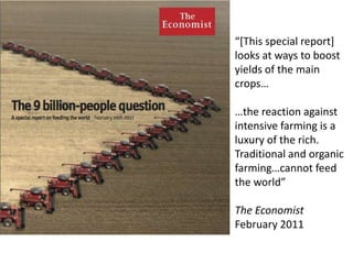 “[This special report]
looks at ways to boost
yields of the main
crops…
…the reaction against
intensive farming is a
luxury of the rich.
Traditional and organic
farming…cannot feed
the world”
The Economist
February 2011
 