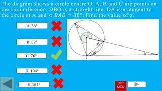 The diagram shows a circle centre O. A, B and C are points on
the circumference. DBO is a straight line. DA is a tangent to
the circle at A and < 𝐵𝐴𝐷 = 38°. Find the value of 𝑧.
C .76°
A .38°
D .104°
B .52°
E .164° EXIT
MCQ
 