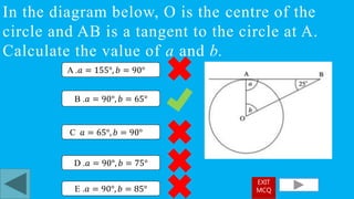 In the diagram below, O is the centre of the
circle and AB is a tangent to the circle at A.
Calculate the value of a and b.
B .𝑎 = 90°, 𝑏 = 65°
A .𝑎 = 155°, 𝑏 = 90°
C 𝑎 = 65°, 𝑏 = 90°
D .𝑎 = 90°, 𝑏 = 75°
E .𝑎 = 90°, 𝑏 = 85°
EXIT
MCQ
 