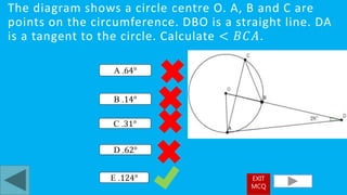 The diagram shows a circle centre O. A, B and C are
points on the circumference. DBO is a straight line. DA
is a tangent to the circle. Calculate < 𝐵𝐶𝐴.
E .124°
A .64°
D .62°
B .14°
C .31°
EXIT
MCQ
 