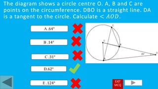 The diagram shows a circle centre O. A, B and C are
points on the circumference. DBO is a straight line. DA
is a tangent to the circle. Calculate < 𝐴𝑂𝐷.
D.62°
A .64°
E .124°
B .14°
C .31°
EXIT
MCQ
 