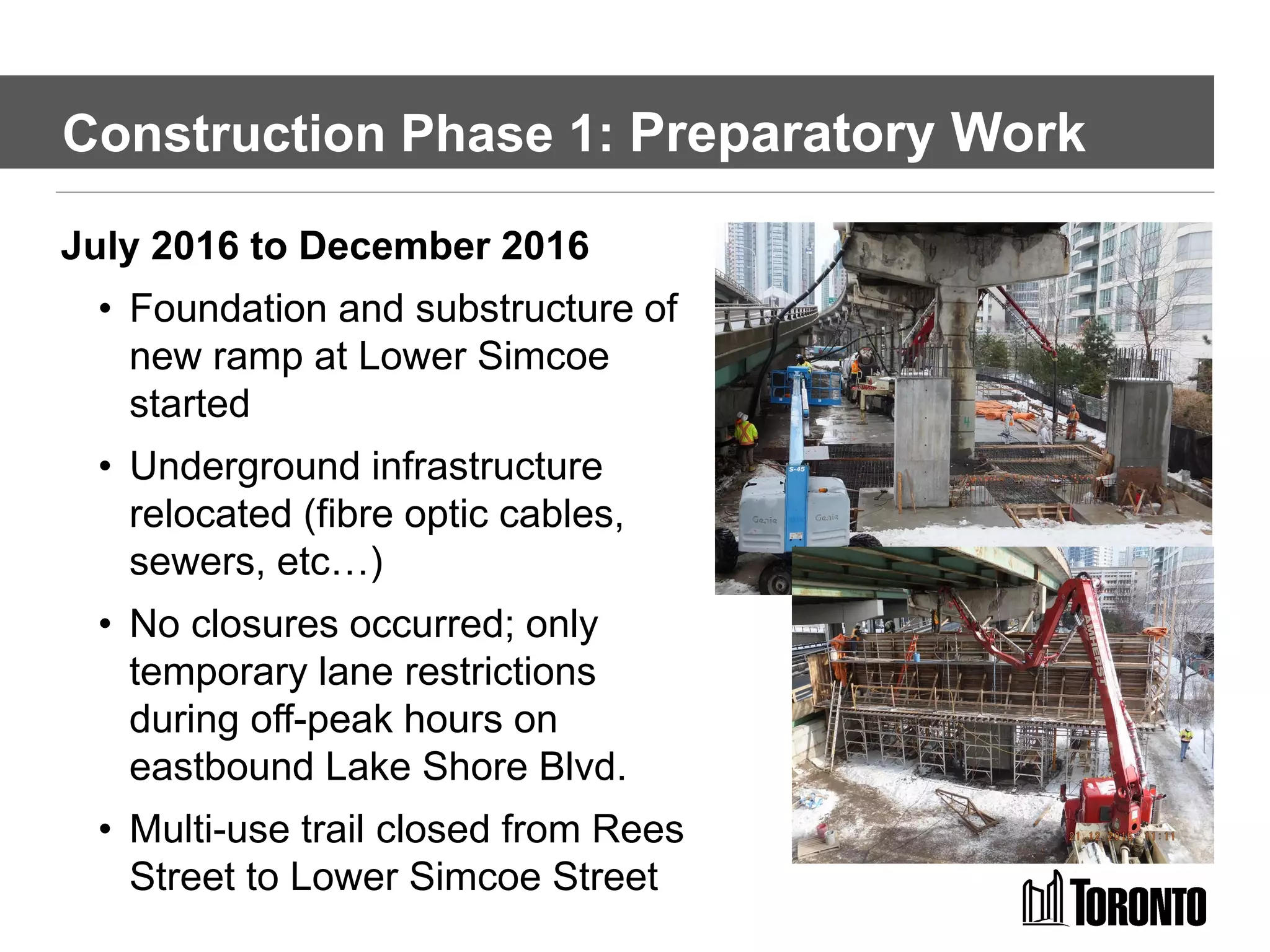 Construction Phase 1: Preparatory Work
July 2016 to December 2016
• Foundation and substructure of
new ramp at Lower Simcoe
started
• Underground infrastructure
relocated (fibre optic cables,
sewers, etc…)
• No closures occurred; only
temporary lane restrictions
during off-peak hours on
eastbound Lake Shore Blvd.
• Multi-use trail closed from Rees
Street to Lower Simcoe Street
 