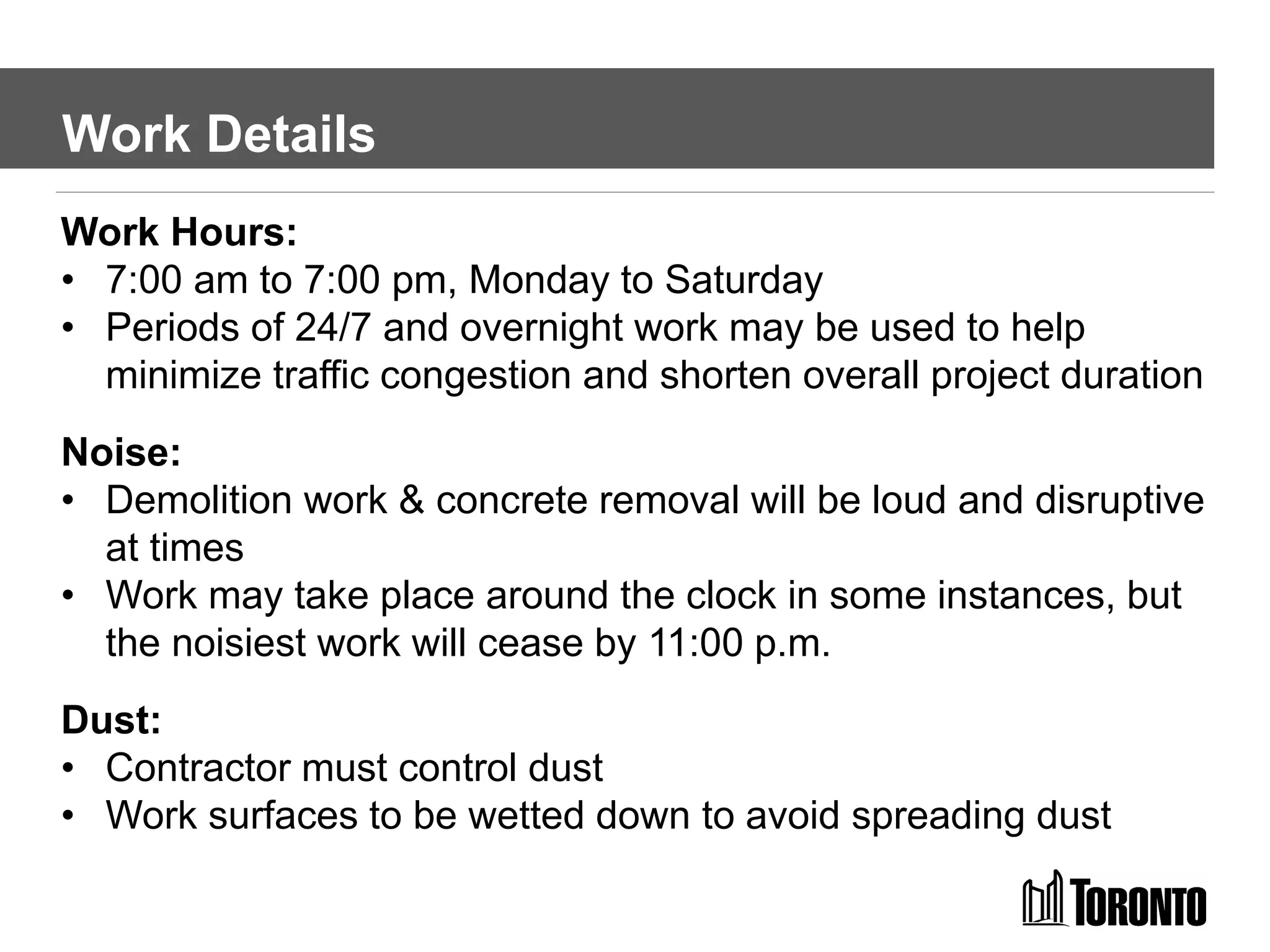 Work Details
Work Hours:
• 7:00 am to 7:00 pm, Monday to Saturday
• Periods of 24/7 and overnight work may be used to help
minimize traffic congestion and shorten overall project duration
Noise:
• Demolition work & concrete removal will be loud and disruptive
at times
• Work may take place around the clock in some instances, but
the noisiest work will cease by 11:00 p.m.
Dust:
• Contractor must control dust
• Work surfaces to be wetted down to avoid spreading dust
 