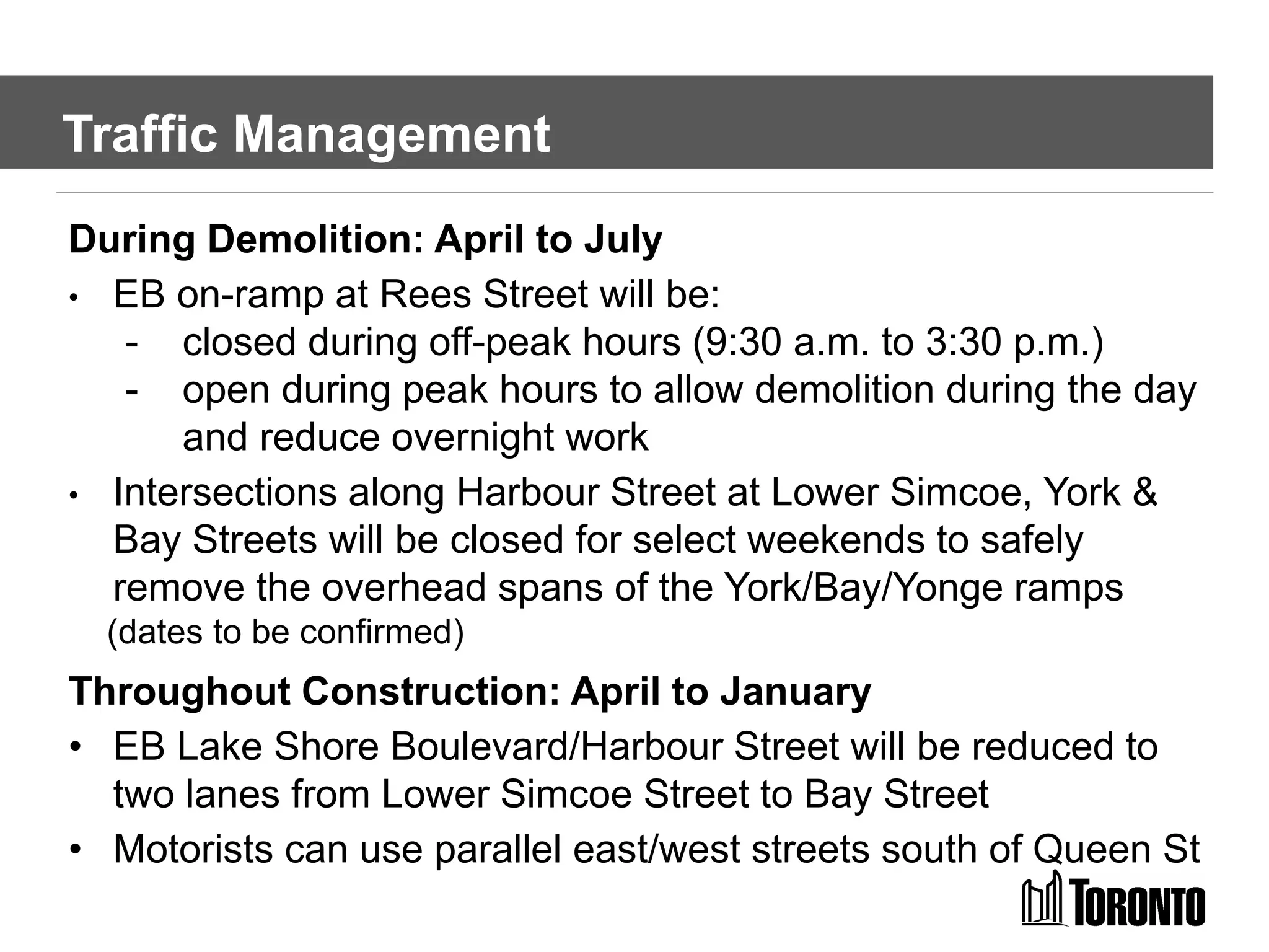 During Demolition: April to July
• EB on-ramp at Rees Street will be:
- closed during off-peak hours (9:30 a.m. to 3:30 p.m.)
- open during peak hours to allow demolition during the day
and reduce overnight work
• Intersections along Harbour Street at Lower Simcoe, York &
Bay Streets will be closed for select weekends to safely
remove the overhead spans of the York/Bay/Yonge ramps
(dates to be confirmed)
Throughout Construction: April to January
• EB Lake Shore Boulevard/Harbour Street will be reduced to
two lanes from Lower Simcoe Street to Bay Street
• Motorists can use parallel east/west streets south of Queen St
Traffic Management
 