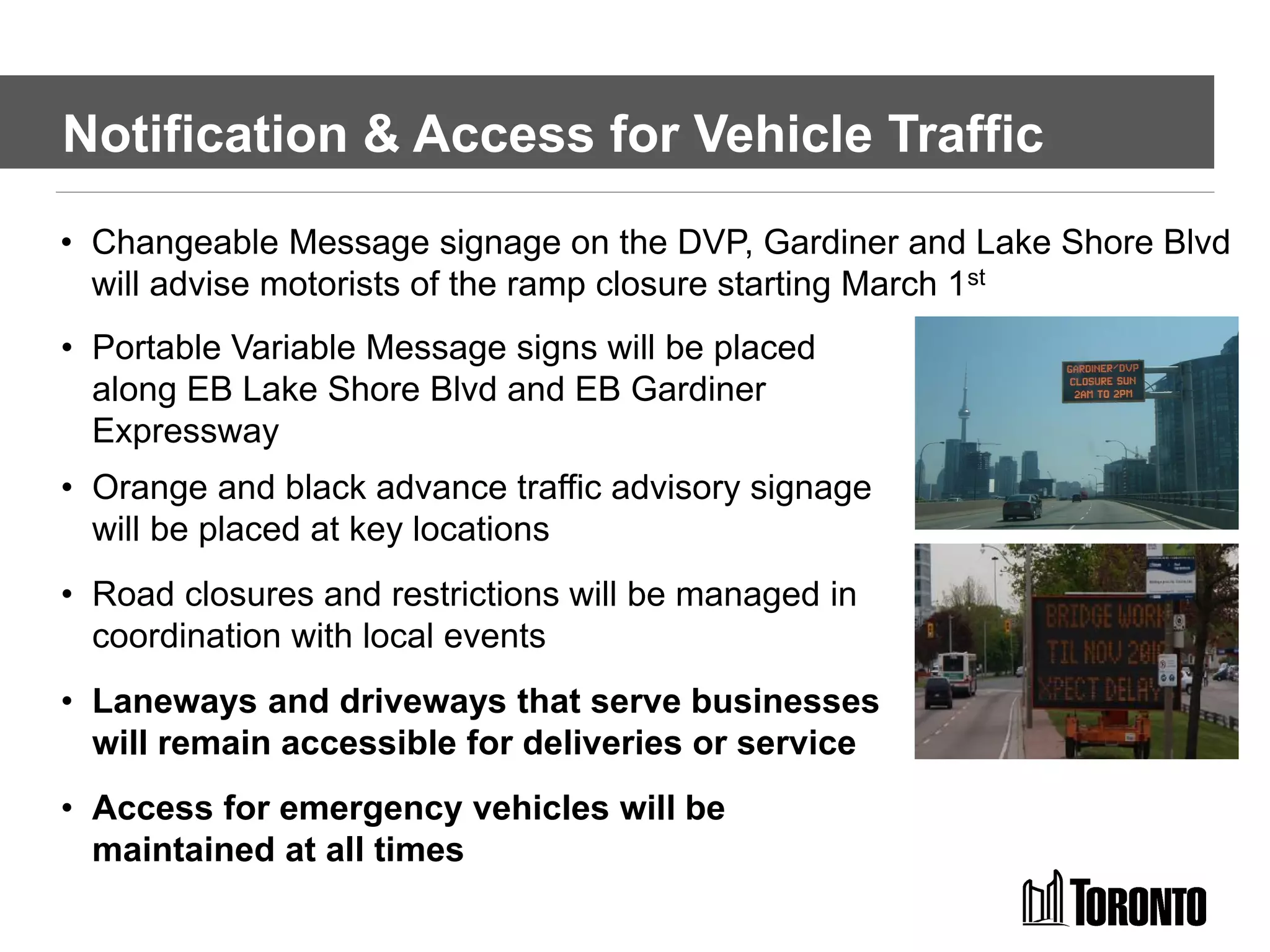 Notification & Access for Vehicle Traffic
• Portable Variable Message signs will be placed
along EB Lake Shore Blvd and EB Gardiner
Expressway
• Orange and black advance traffic advisory signage
will be placed at key locations
• Road closures and restrictions will be managed in
coordination with local events
• Laneways and driveways that serve businesses
will remain accessible for deliveries or service
• Access for emergency vehicles will be
maintained at all times
• Changeable Message signage on the DVP, Gardiner and Lake Shore Blvd
will advise motorists of the ramp closure starting March 1st
 