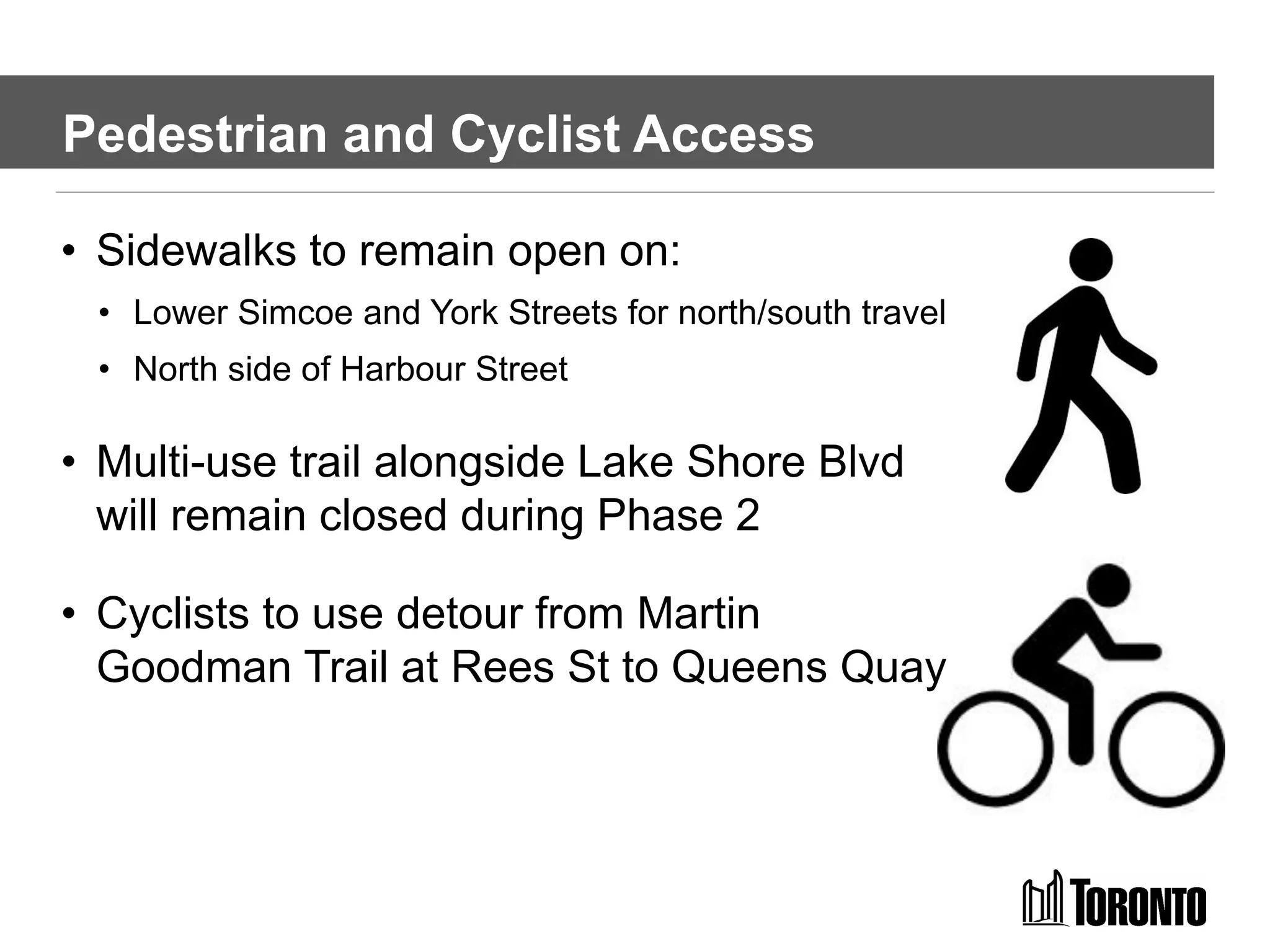 Pedestrian and Cyclist Access
• Sidewalks to remain open on:
• Lower Simcoe and York Streets for north/south travel
• North side of Harbour Street
• Multi-use trail alongside Lake Shore Blvd
will remain closed during Phase 2
• Cyclists to use detour from Martin
Goodman Trail at Rees St to Queens Quay
 