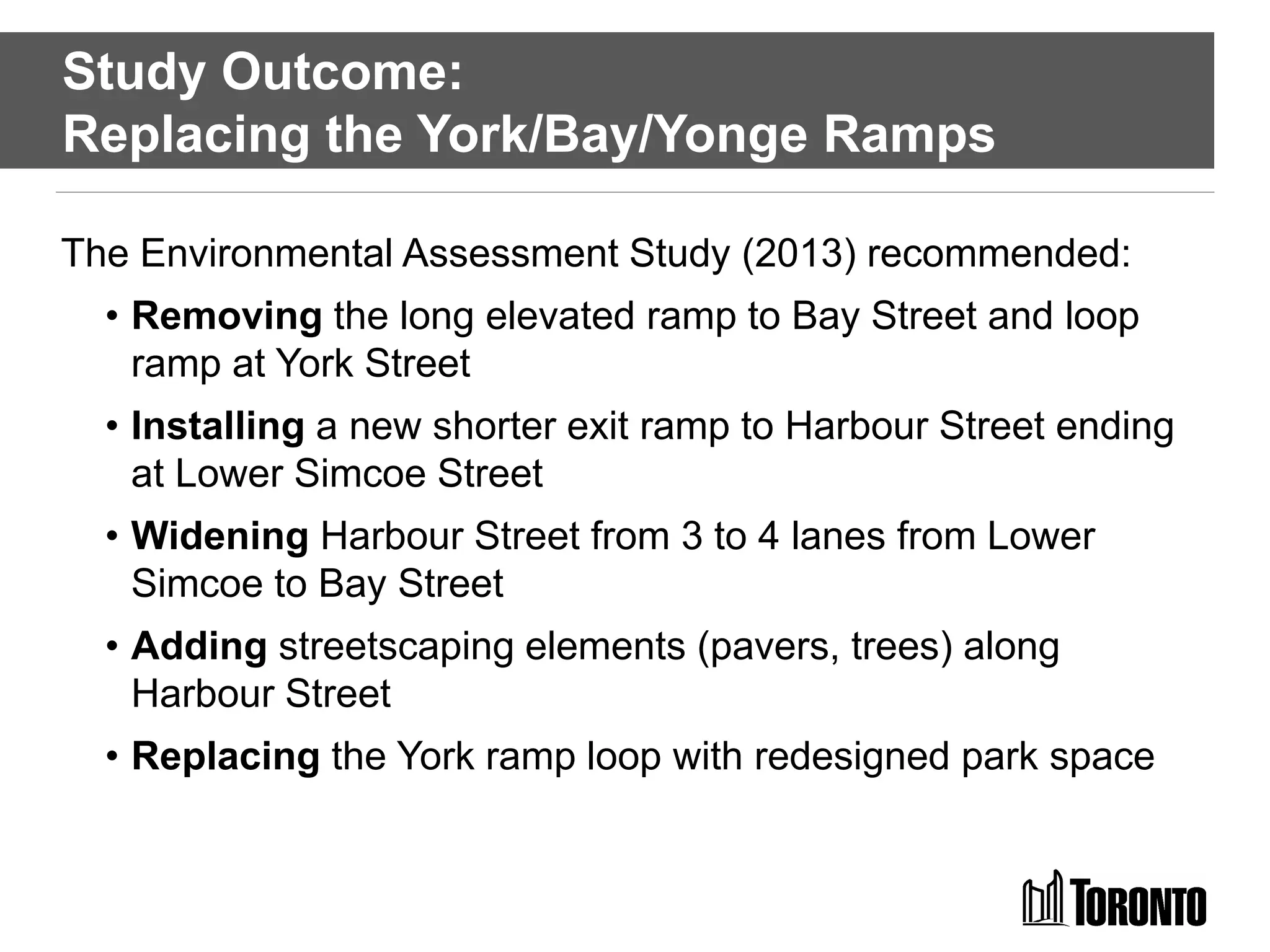 Study Outcome:
Replacing the York/Bay/Yonge Ramps
The Environmental Assessment Study (2013) recommended:
• Removing the long elevated ramp to Bay Street and loop
ramp at York Street
• Installing a new shorter exit ramp to Harbour Street ending
at Lower Simcoe Street
• Widening Harbour Street from 3 to 4 lanes from Lower
Simcoe to Bay Street
• Adding streetscaping elements (pavers, trees) along
Harbour Street
• Replacing the York ramp loop with redesigned park space
 