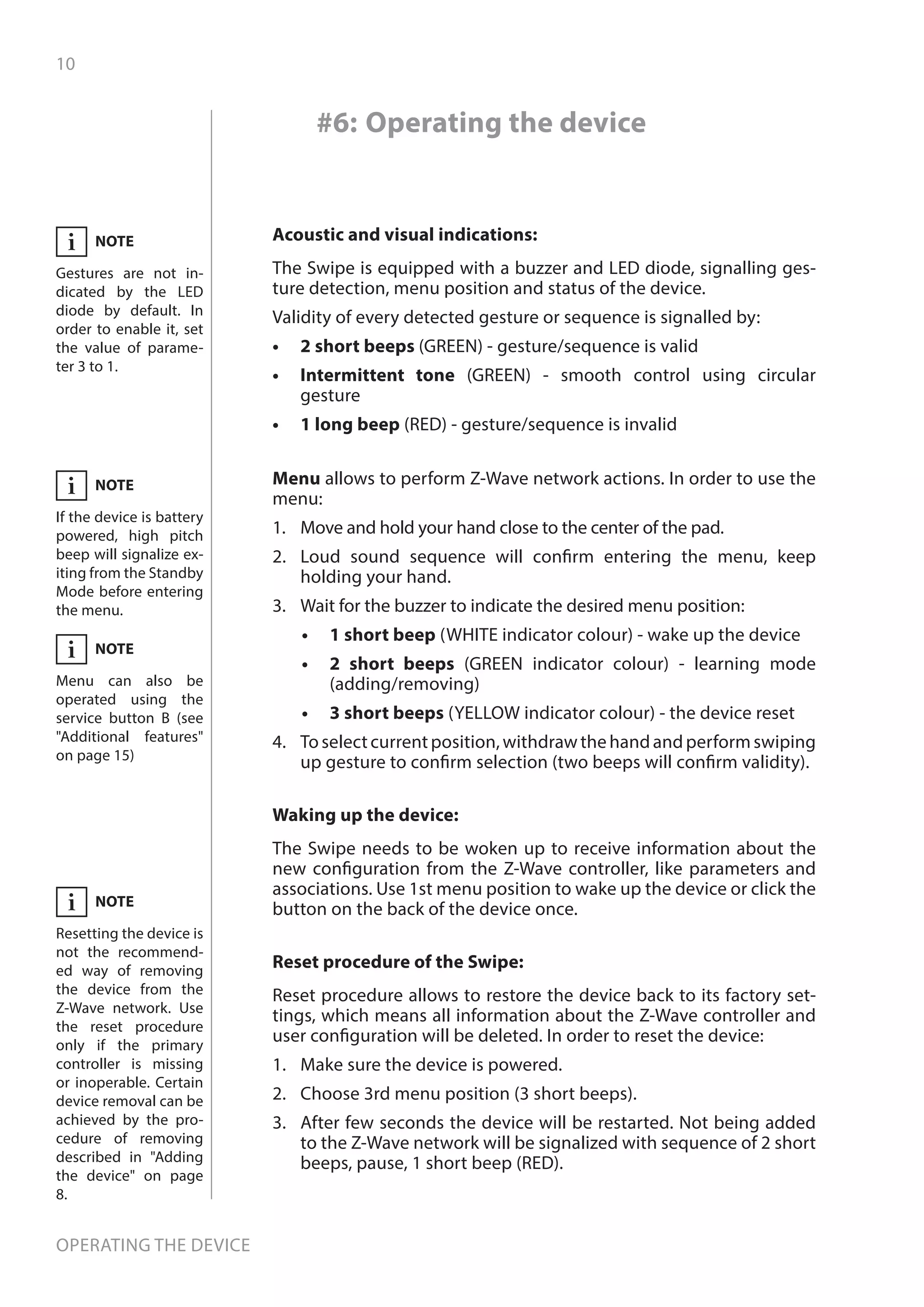 10
Operating the device
#6: Operating the device
Acoustic and visual indications:
The Swipe is equipped with a buzzer and LED diode, signalling ges-
ture detection, menu position and status of the device.
Validity of every detected gesture or sequence is signalled by:
•	 2 short beeps (GREEN) - gesture/sequence is valid
•	 Intermittent tone (GREEN) - smooth control using circular
gesture
•	 1 long beep (RED) - gesture/sequence is invalid
Reset procedure of the Swipe:
Reset procedure allows to restore the device back to its factory set-
tings, which means all information about the Z-Wave controller and
user configuration will be deleted. In order to reset the device:
1.	 Make sure the device is powered.
2.	 Choose 3rd menu position (3 short beeps).
3.	 After few seconds the device will be restarted. Not being added
to the Z-Wave network will be signalized with sequence of 2 short
beeps, pause, 1 short beep (RED).
Waking up the device:
The Swipe needs to be woken up to receive information about the
new configuration from the Z-Wave controller, like parameters and
associations. Use 1st menu position to wake up the device or click the
button on the back of the device once.
Menu allows to perform Z-Wave network actions. In order to use the
menu:
1.	 Move and hold your hand close to the center of the pad.
2.	 Loud sound sequence will confirm entering the menu, keep
holding your hand.
3.	 Wait for the buzzer to indicate the desired menu position:
•	 	1 short beep (WHITE indicator colour) - wake up the device
•	 	2 short beeps (GREEN indicator colour) - learning mode
(adding/removing)
•	 	3 short beeps (YELLOW indicator colour) - the device reset
4.	 To select current position, withdraw the hand and perform swiping
up gesture to confirm selection (two beeps will confirm validity).
NOTE
Resetting the device is
not the recommend-
ed way of removing
the device from the
Z-Wave network. Use
the reset procedure
only if the primary
controller is missing
or inoperable. Certain
device removal can be
achieved by the pro-
cedure of removing
described in Adding
the device on page
8.
i
NOTE
Gestures are not in-
dicated by the LED
diode by default. In
order to enable it, set
the value of parame-
ter 3 to 1.
i
NOTE
If the device is battery
powered, high pitch
beep will signalize ex-
iting from the Standby
Mode before entering
the menu.
i
NOTE
Menu can also be
operated using the
service button B (see
Additional features
on page 15)
i
 