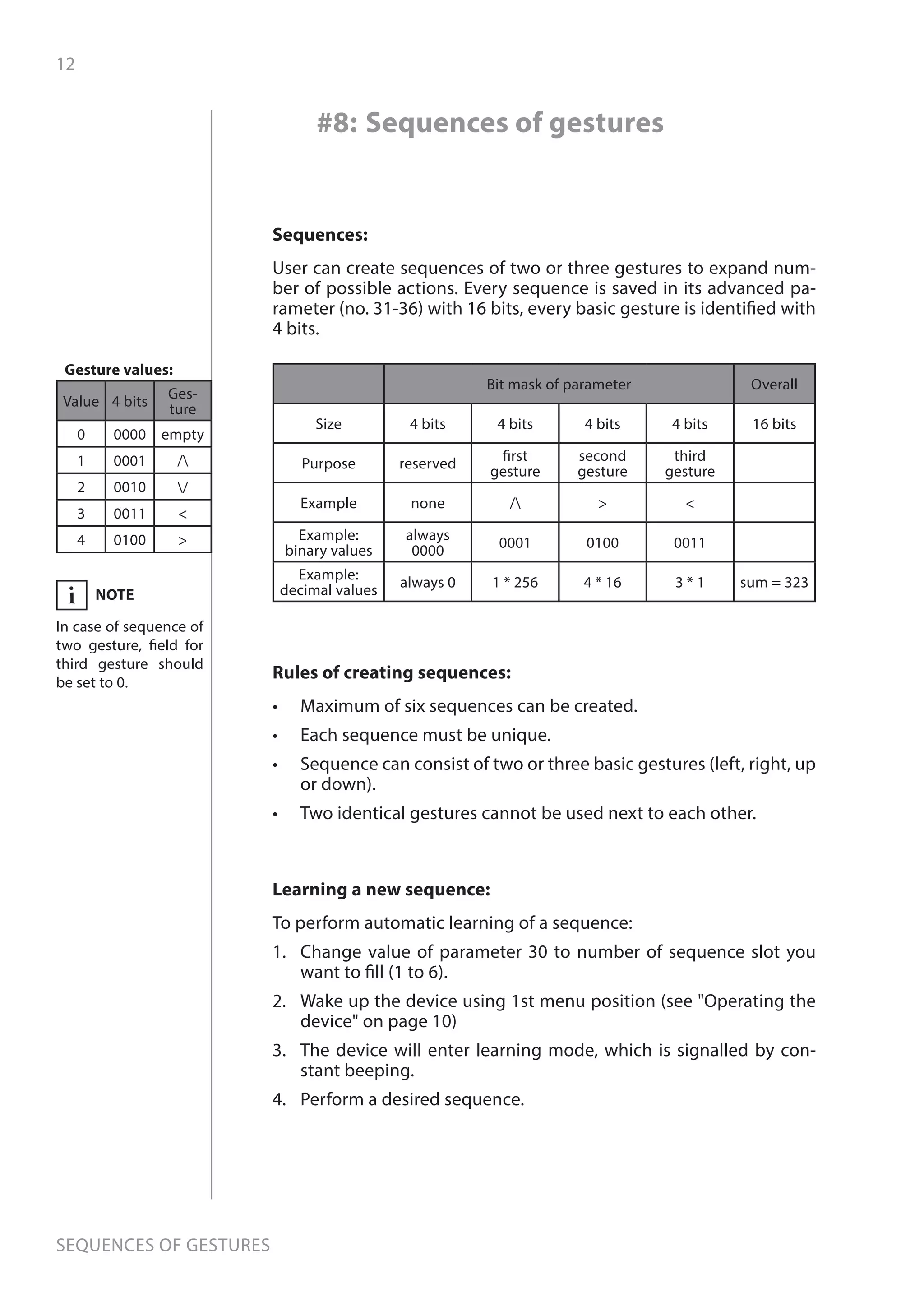 12
Sequences of gestures
Sequences:
User can create sequences of two or three gestures to expand num-
ber of possible actions. Every sequence is saved in its advanced pa-
rameter (no. 31-36) with 16 bits, every basic gesture is identified with
4 bits.
Value 4 bits
Ges-
ture
0 0000 empty
1 0001 /
2 0010 /
3 0011 
4 0100 
#8: Sequences of gestures
Rules of creating sequences:
•	 Maximum of six sequences can be created.
•	 Each sequence must be unique.
•	 Sequence can consist of two or three basic gestures (left, right, up
or down).
•	 Two identical gestures cannot be used next to each other.
Bit mask of parameter Overall
Size 4 bits 4 bits 4 bits 4 bits 16 bits
Purpose reserved
first
gesture
second
gesture
third
gesture
Example none /  
Example:
binary values
always
0000
0001 0100 0011
Example:
decimal values
always 0 1 * 256 4 * 16 3 * 1 sum = 323
Learning a new sequence:
To perform automatic learning of a sequence:
1.	 Change value of parameter 30 to number of sequence slot you
want to fill (1 to 6).
2.	 Wake up the device using 1st menu position (see Operating the
device on page 10)
3.	 The device will enter learning mode, which is signalled by con-
stant beeping.
4.	 Perform a desired sequence.
NOTE
In case of sequence of
two gesture, field for
third gesture should
be set to 0.
i
Gesture values:
 