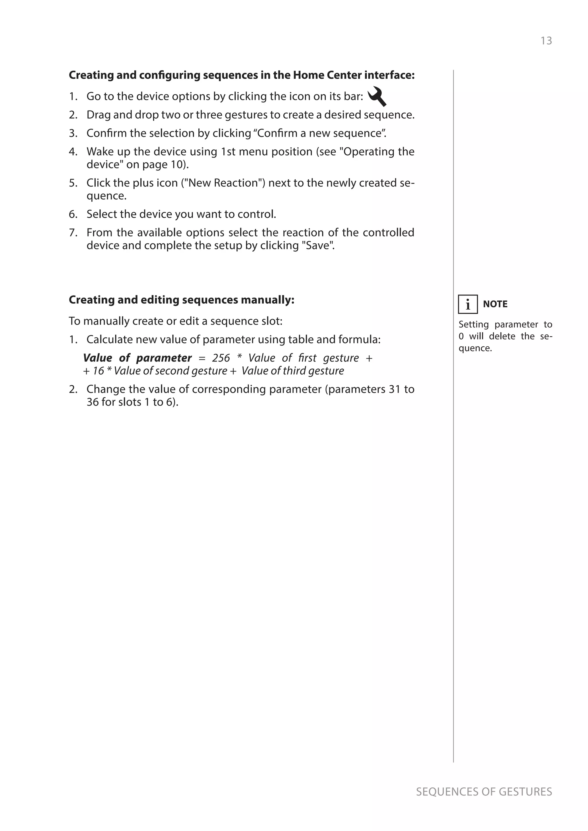 13
Sequences of gestures
NOTE
Setting parameter to
0 will delete the se-
quence.
iCreating and editing sequences manually:
To manually create or edit a sequence slot:
1.	 Calculate new value of parameter using table and formula:
Value of parameter = 256 * Value of first gesture +
+ 16 * Value of second gesture + Value of third gesture
2.	 Change the value of corresponding parameter (parameters 31 to
36 for slots 1 to 6).
Creating and configuring sequences in the Home Center interface:
1.	 Go to the device options by clicking the icon on its bar:
2.	 Drag and drop two or three gestures to create a desired sequence.
3.	 Confirm the selection by clicking“Confirm a new sequence”.
4.	 Wake up the device using 1st menu position (see Operating the
device on page 10).
5.	 Click the plus icon (New Reaction) next to the newly created se-
quence.
6.	 Select the device you want to control.
7.	 From the available options select the reaction of the controlled
device and complete the setup by clicking Save.
 