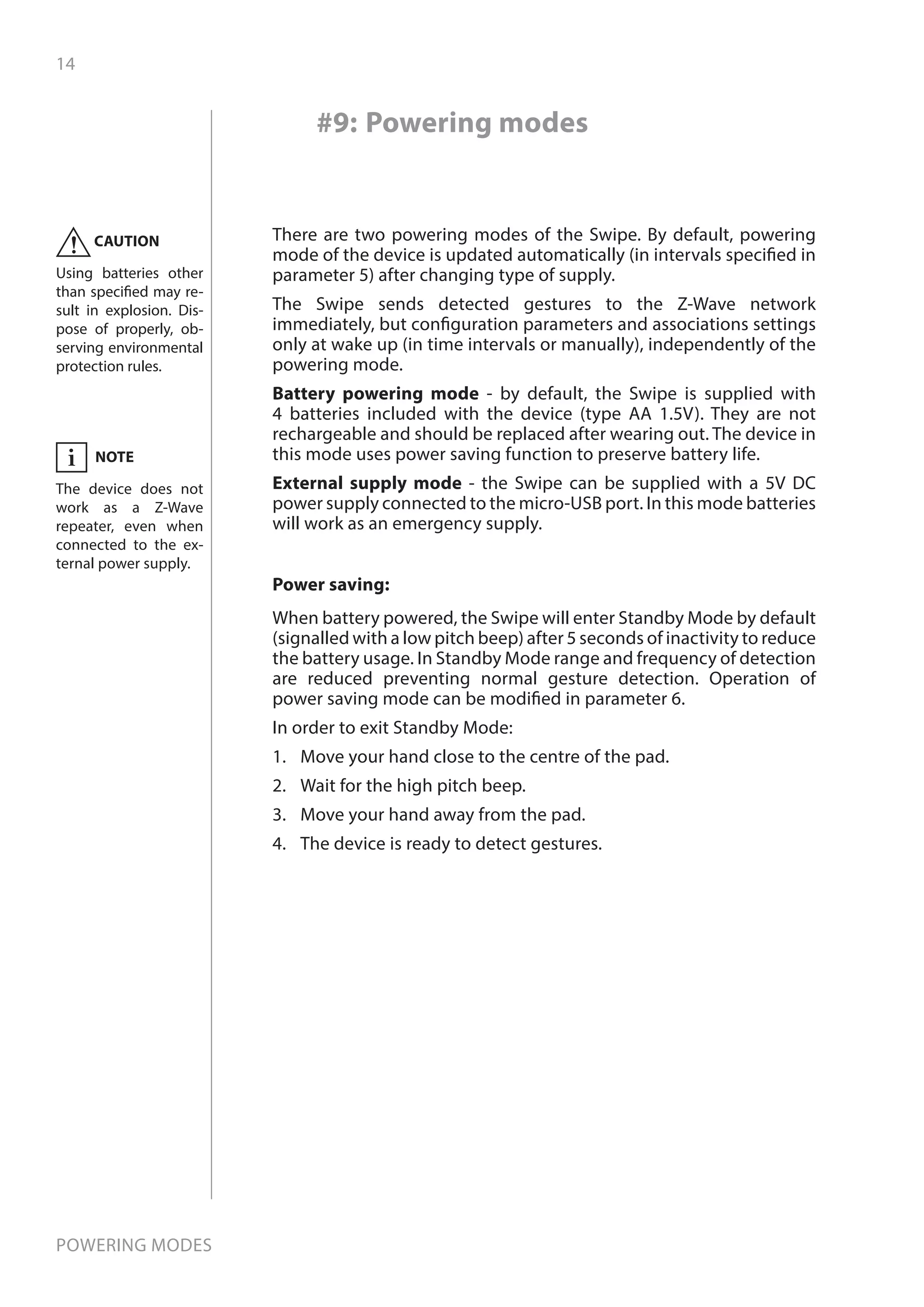 14
Powering modes
#9: Powering modes
There are two powering modes of the Swipe. By default, powering
mode of the device is updated automatically (in intervals specified in
parameter 5) after changing type of supply.
The Swipe sends detected gestures to the Z-Wave network
immediately, but configuration parameters and associations settings
only at wake up (in time intervals or manually), independently of the
powering mode.
Battery powering mode - by default, the Swipe is supplied with
4 batteries included with the device (type AA 1.5V). They are not
rechargeable and should be replaced after wearing out. The device in
this mode uses power saving function to preserve battery life.
External supply mode - the Swipe can be supplied with a 5V DC
power supply connected to the micro-USB port. In this mode batteries
will work as an emergency supply.
CAUTION
Using batteries other
than specified may re-
sult in explosion. Dis-
pose of properly, ob-
serving environmental
protection rules.
!
Power saving:
When battery powered, the Swipe will enter Standby Mode by default
(signalled with a low pitch beep) after 5 seconds of inactivity to reduce
the battery usage. In Standby Mode range and frequency of detection
are reduced preventing normal gesture detection. Operation of
power saving mode can be modified in parameter 6.
In order to exit Standby Mode:
1.	 Move your hand close to the centre of the pad.
2.	 Wait for the high pitch beep.
3.	 Move your hand away from the pad.
4.	 The device is ready to detect gestures.
NOTE
The device does not
work as a Z-Wave
repeater, even when
connected to the ex-
ternal power supply.
i
 