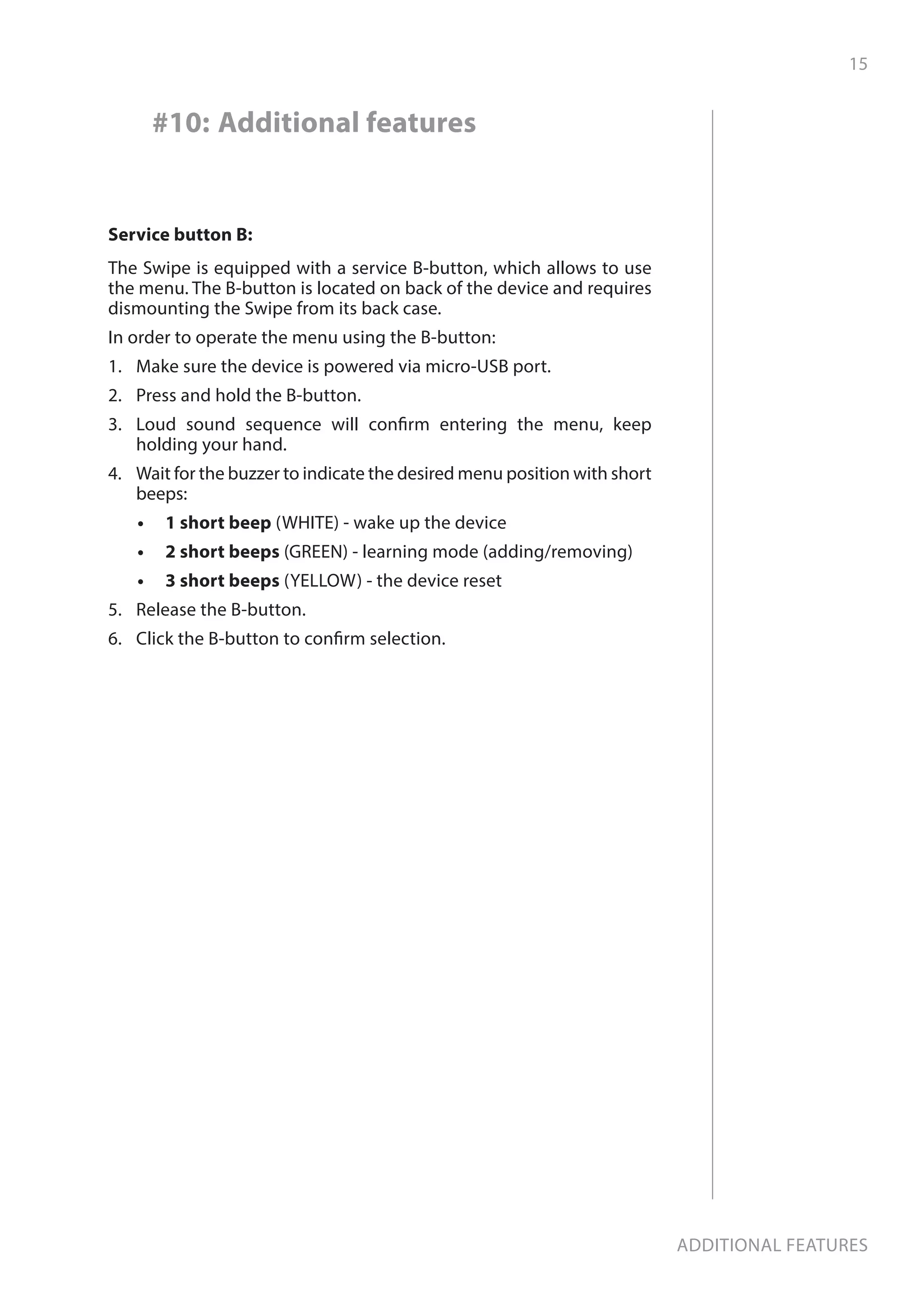 15
Additional features
#10: Additional features
Service button B:
The Swipe is equipped with a service B-button, which allows to use
the menu. The B-button is located on back of the device and requires
dismounting the Swipe from its back case.
In order to operate the menu using the B-button:
1.	 Make sure the device is powered via micro-USB port.
2.	 Press and hold the B-button.
3.	 Loud sound sequence will confirm entering the menu, keep
holding your hand.
4.	 Wait for the buzzer to indicate the desired menu position with short
beeps:
•	 	1 short beep (WHITE) - wake up the device
•	 	2 short beeps (GREEN) - learning mode (adding/removing)
•	 	3 short beeps (YELLOW) - the device reset
5.	 Release the B-button.
6.	 Click the B-button to confirm selection.
 