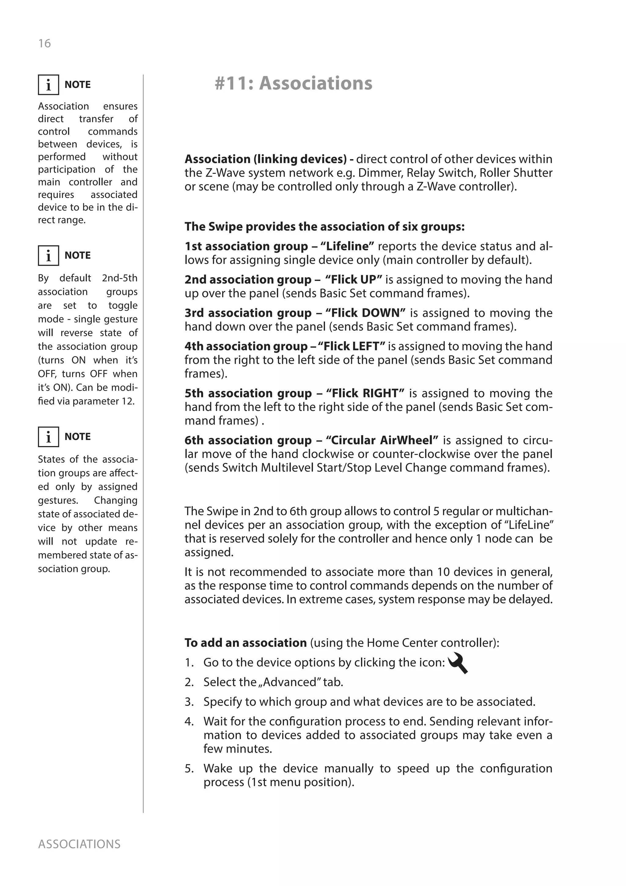 16
Associations
To add an association (using the Home Center controller):
1.	 Go to the device options by clicking the icon:
2.	 Select the„Advanced”tab.
3.	 Specify to which group and what devices are to be associated.
4.	 Wait for the configuration process to end. Sending relevant infor-
mation to devices added to associated groups may take even a
few minutes.
5.	 Wake up the device manually to speed up the configuration
process (1st menu position).
#11: Associations
The Swipe provides the association of six groups:
1st association group – “Lifeline” reports the device status and al-
lows for assigning single device only (main controller by default).
2nd association group – “Flick UP” is assigned to moving the hand
up over the panel (sends Basic Set command frames).
3rd association group – “Flick DOWN” is assigned to moving the
hand down over the panel (sends Basic Set command frames).
4th association group –“Flick LEFT” is assigned to moving the hand
from the right to the left side of the panel (sends Basic Set command
frames).
5th association group – “Flick RIGHT” is assigned to moving the
hand from the left to the right side of the panel (sends Basic Set com-
mand frames) .
6th association group – “Circular AirWheel” is assigned to circu-
lar move of the hand clockwise or counter-clockwise over the panel
(sends Switch Multilevel Start/Stop Level Change command frames).
The Swipe in 2nd to 6th group allows to control 5 regular or multichan-
nel devices per an association group, with the exception of “LifeLine”
that is reserved solely for the controller and hence only 1 node can be
assigned.
It is not recommended to associate more than 10 devices in general,
as the response time to control commands depends on the number of
associated devices. In extreme cases, system response may be delayed.
Association (linking devices) - direct control of other devices within
the Z-Wave system network e.g. Dimmer, Relay Switch, Roller Shutter
or scene (may be controlled only through a Z-Wave controller).
NOTE
Association ensures
direct transfer of
control commands
between devices, is
performed without
participation of the
main controller and
requires associated
device to be in the di-
rect range.
i
NOTE
By default 2nd-5th
association groups
are set to toggle
mode - single gesture
will reverse state of
the association group
(turns ON when it’s
OFF, turns OFF when
it’s ON). Can be modi-
fied via parameter 12.
i
NOTE
States of the associa-
tion groups are affect-
ed only by assigned
gestures. Changing
state of associated de-
vice by other means
will not update re-
membered state of as-
sociation group.
i
 
