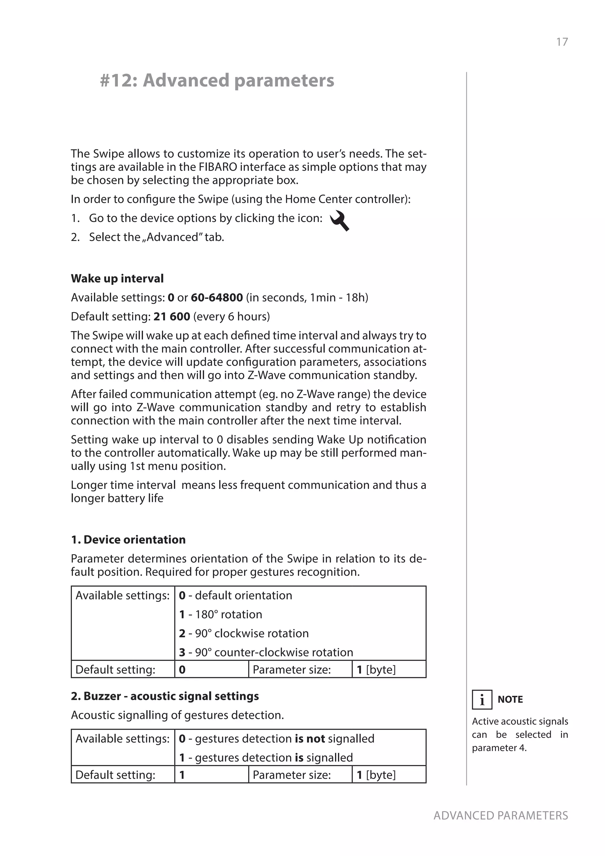 17
Advanced parameters
#12: Advanced parameters
1. Device orientation
Parameter determines orientation of the Swipe in relation to its de-
fault position. Required for proper gestures recognition.
Available settings: 0 - default orientation
1 - 180° rotation
2 - 90° clockwise rotation
3 - 90° counter-clockwise rotation
Default setting: 0 Parameter size: 1 [byte]
2. Buzzer - acoustic signal settings
Acoustic signalling of gestures detection.
Available settings: 0 - gestures detection is not signalled
1 - gestures detection is signalled
Default setting: 1 Parameter size: 1 [byte]
The Swipe allows to customize its operation to user’s needs. The set-
tings are available in the FIBARO interface as simple options that may
be chosen by selecting the appropriate box.
In order to configure the Swipe (using the Home Center controller):
1.	 Go to the device options by clicking the icon:
2.	 Select the„Advanced”tab.
NOTE
Active acoustic signals
can be selected in
parameter 4.
i
Wake up interval
Available settings: 0 or 60-64800 (in seconds, 1min - 18h)
Default setting: 21 600 (every 6 hours)
The Swipe will wake up at each defined time interval and always try to
connect with the main controller. After successful communication at-
tempt, the device will update configuration parameters, associations
and settings and then will go into Z-Wave communication standby.
After failed communication attempt (eg. no Z-Wave range) the device
will go into Z-Wave communication standby and retry to establish
connection with the main controller after the next time interval.
Setting wake up interval to 0 disables sending Wake Up notification
to the controller automatically. Wake up may be still performed man-
ually using 1st menu position.
Longer time interval means less frequent communication and thus a
longer battery life
 