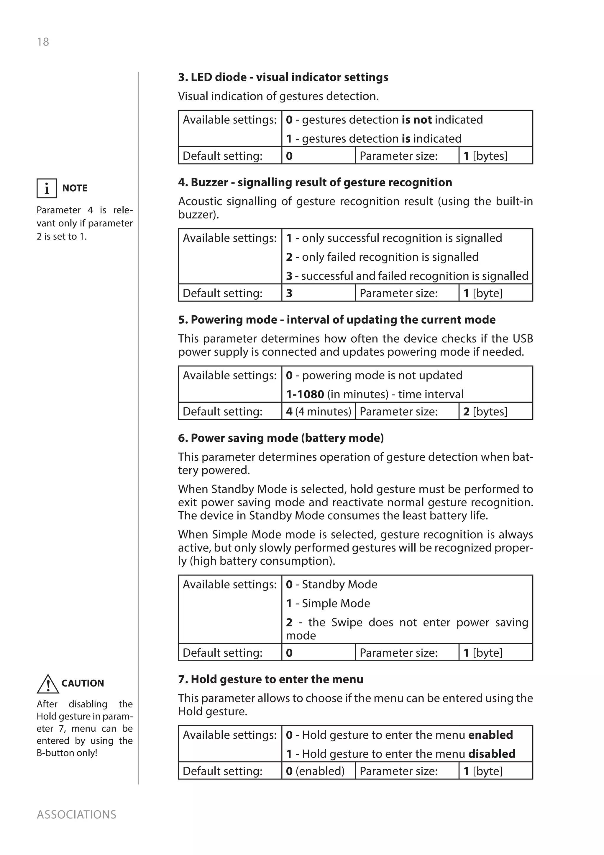 18
Associations
3. LED diode - visual indicator settings
Visual indication of gestures detection.
Available settings: 0 - gestures detection is not indicated
1 - gestures detection is indicated
Default setting: 0 Parameter size: 1 [bytes]
4. Buzzer - signalling result of gesture recognition
Acoustic signalling of gesture recognition result (using the built-in
buzzer).
Available settings: 1 - only successful recognition is signalled
2 - only failed recognition is signalled
3 - successful and failed recognition is signalled
Default setting: 3 Parameter size: 1 [byte]
5. Powering mode - interval of updating the current mode
This parameter determines how often the device checks if the USB
power supply is connected and updates powering mode if needed.
Available settings: 0 - powering mode is not updated
1-1080 (in minutes) - time interval
Default setting: 4 (4 minutes) Parameter size: 2 [bytes]
6. Power saving mode (battery mode)
This parameter determines operation of gesture detection when bat-
tery powered.
When Standby Mode is selected, hold gesture must be performed to
exit power saving mode and reactivate normal gesture recognition.
The device in Standby Mode consumes the least battery life.
When Simple Mode mode is selected, gesture recognition is always
active, but only slowly performed gestures will be recognized proper-
ly (high battery consumption).
Available settings: 0 - Standby Mode
1 - Simple Mode
2 - the Swipe does not enter power saving
mode
Default setting: 0 Parameter size: 1 [byte]
7. Hold gesture to enter the menu
This parameter allows to choose if the menu can be entered using the
Hold gesture.
Available settings: 0 - Hold gesture to enter the menu enabled
1 - Hold gesture to enter the menu disabled
Default setting: 0 (enabled) Parameter size: 1 [byte]
NOTE
Parameter 4 is rele-
vant only if parameter
2 is set to 1.
i
CAUTION
After disabling the
Hold gesture in param-
eter 7, menu can be
entered by using the
B-button only!
!
 