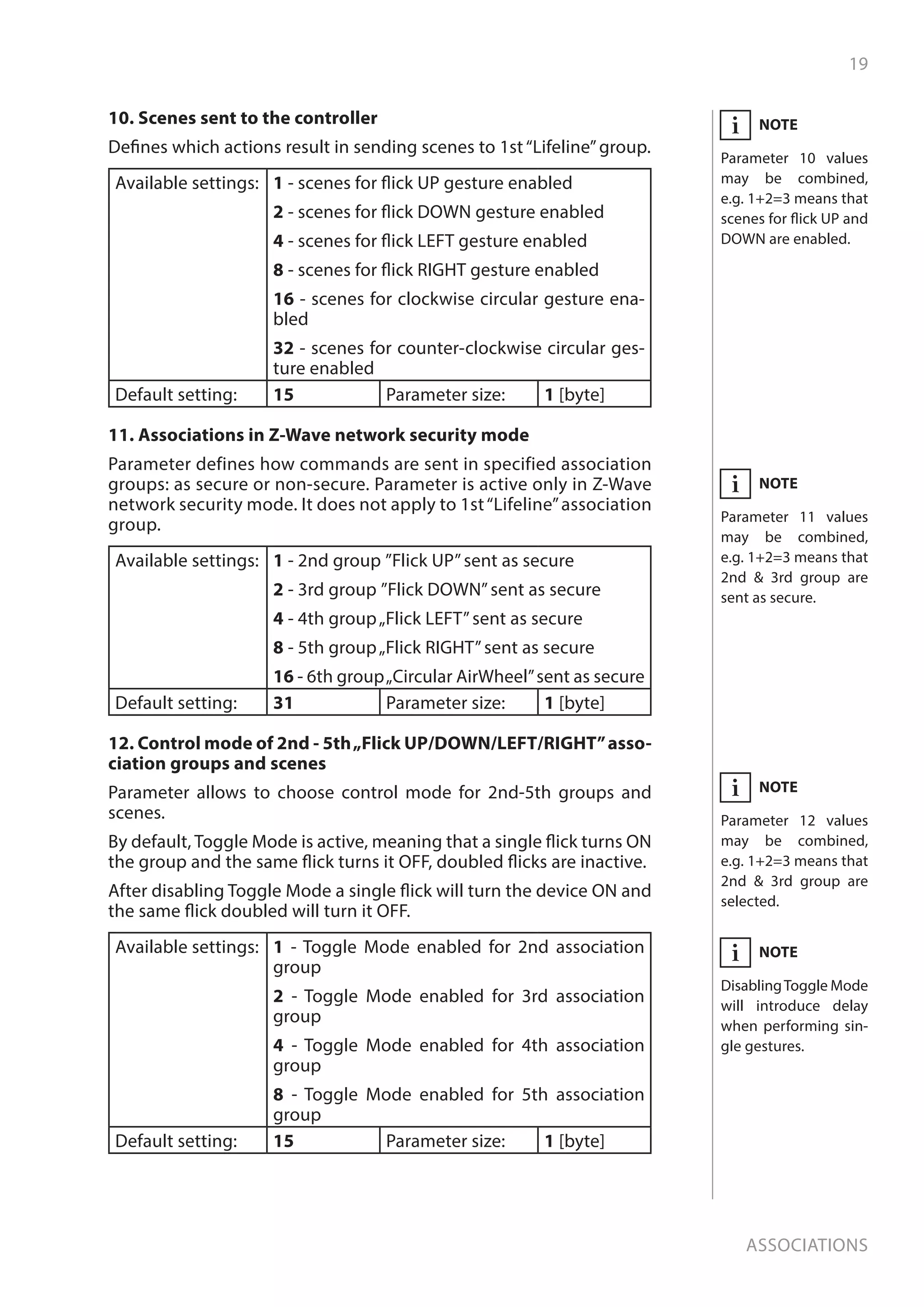 19
Associations
NOTE
Parameter 11 values
may be combined,
e.g. 1+2=3 means that
2nd  3rd group are
sent as secure.
i
10. Scenes sent to the controller
Defines which actions result in sending scenes to 1st“Lifeline”group.
Available settings: 1 - scenes for flick UP gesture enabled
2 - scenes for flick DOWN gesture enabled
4 - scenes for flick LEFT gesture enabled
8 - scenes for flick RIGHT gesture enabled
16 - scenes for clockwise circular gesture ena-
bled
32 - scenes for counter-clockwise circular ges-
ture enabled
Default setting: 15 Parameter size: 1 [byte]
11. Associations in Z-Wave network security mode
Parameter defines how commands are sent in specified association
groups: as secure or non-secure. Parameter is active only in Z-Wave
network security mode. It does not apply to 1st“Lifeline”association
group.
Available settings: 1 - 2nd group ”Flick UP”sent as secure
2 - 3rd group ”Flick DOWN”sent as secure
4 - 4th group„Flick LEFT”sent as secure
8 - 5th group„Flick RIGHT”sent as secure
16 - 6th group„Circular AirWheel”sent as secure
Default setting: 31 Parameter size: 1 [byte]
12. Control mode of 2nd - 5th„Flick UP/DOWN/LEFT/RIGHT”asso-
ciation groups and scenes
Parameter allows to choose control mode for 2nd-5th groups and
scenes.
By default, Toggle Mode is active, meaning that a single flick turns ON
the group and the same flick turns it OFF, doubled flicks are inactive.
After disabling Toggle Mode a single flick will turn the device ON and
the same flick doubled will turn it OFF.
Available settings: 1 - Toggle Mode enabled for 2nd association
group
2 - Toggle Mode enabled for 3rd association
group
4 - Toggle Mode enabled for 4th association
group
8 - Toggle Mode enabled for 5th association
group
Default setting: 15 Parameter size: 1 [byte]
NOTE
Parameter 10 values
may be combined,
e.g. 1+2=3 means that
scenes for flick UP and
DOWN are enabled.
i
NOTE
Parameter 12 values
may be combined,
e.g. 1+2=3 means that
2nd  3rd group are
selected.
i
NOTE
DisablingToggle Mode
will introduce delay
when performing sin-
gle gestures.
i
 