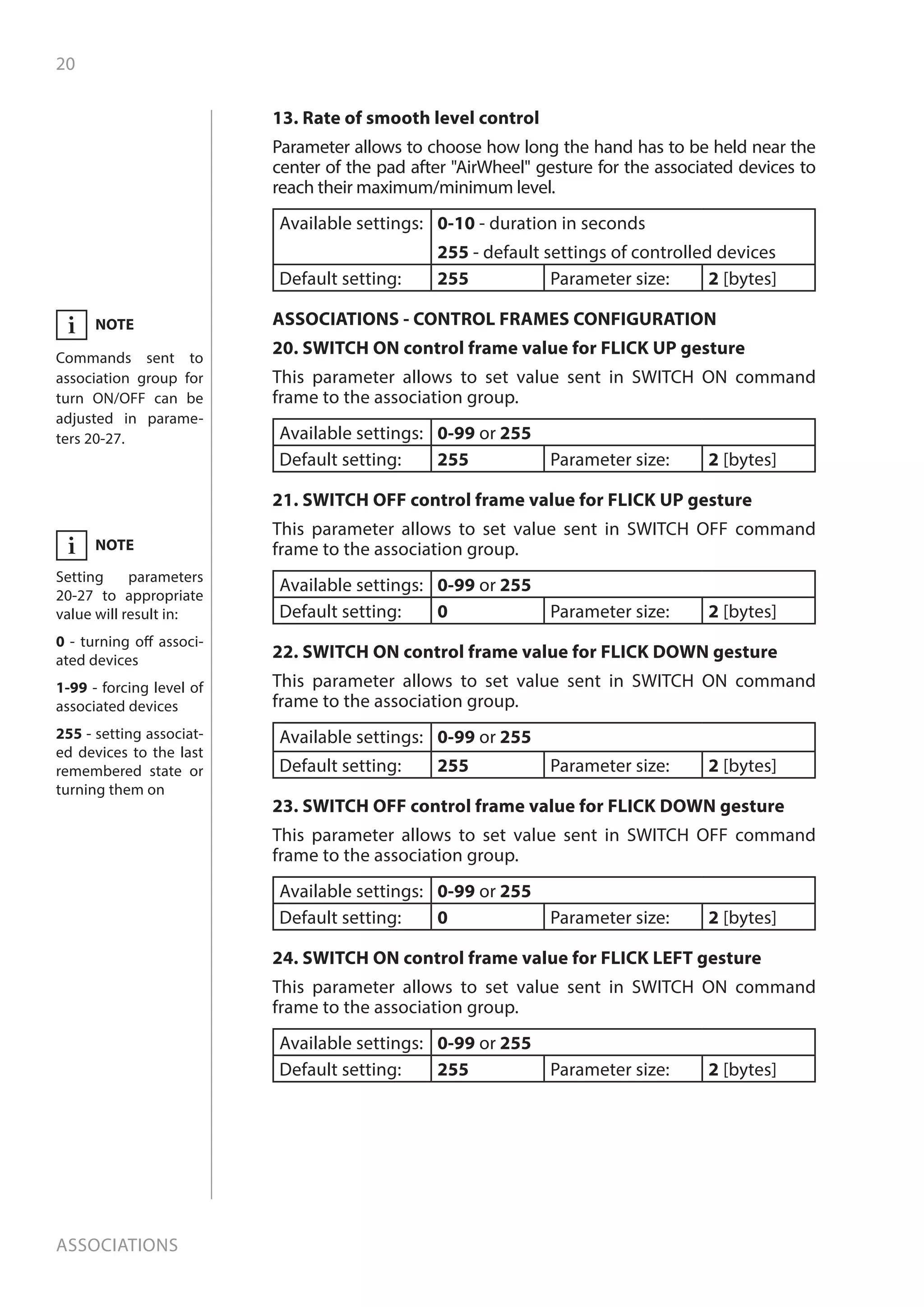 20
Associations
13. Rate of smooth level control
Parameter allows to choose how long the hand has to be held near the
center of the pad after AirWheel gesture for the associated devices to
reach their maximum/minimum level.
Available settings: 0-10 - duration in seconds
255 - default settings of controlled devices
Default setting: 255 Parameter size: 2 [bytes]
ASSOCIATIONS - CONTROL FRAMES CONFIGURATION
20. SWITCH ON control frame value for FLICK UP gesture
This parameter allows to set value sent in SWITCH ON command
frame to the association group.
Available settings: 0-99 or 255
Default setting: 255 Parameter size: 2 [bytes]
21. SWITCH OFF control frame value for FLICK UP gesture
This parameter allows to set value sent in SWITCH OFF command
frame to the association group.
Available settings: 0-99 or 255
Default setting: 0 Parameter size: 2 [bytes]
22. SWITCH ON control frame value for FLICK DOWN gesture
This parameter allows to set value sent in SWITCH ON command
frame to the association group.
Available settings: 0-99 or 255
Default setting: 255 Parameter size: 2 [bytes]
23. SWITCH OFF control frame value for FLICK DOWN gesture
This parameter allows to set value sent in SWITCH OFF command
frame to the association group.
Available settings: 0-99 or 255
Default setting: 0 Parameter size: 2 [bytes]
24. SWITCH ON control frame value for FLICK LEFT gesture
This parameter allows to set value sent in SWITCH ON command
frame to the association group.
Available settings: 0-99 or 255
Default setting: 255 Parameter size: 2 [bytes]
NOTE
Setting parameters
20-27 to appropriate
value will result in:
0 - turning off associ-
ated devices
1-99 - forcing level of
associated devices
255 - setting associat-
ed devices to the last
remembered state or
turning them on
i
NOTE
Commands sent to
association group for
turn ON/OFF can be
adjusted in parame-
ters 20-27.
i
 