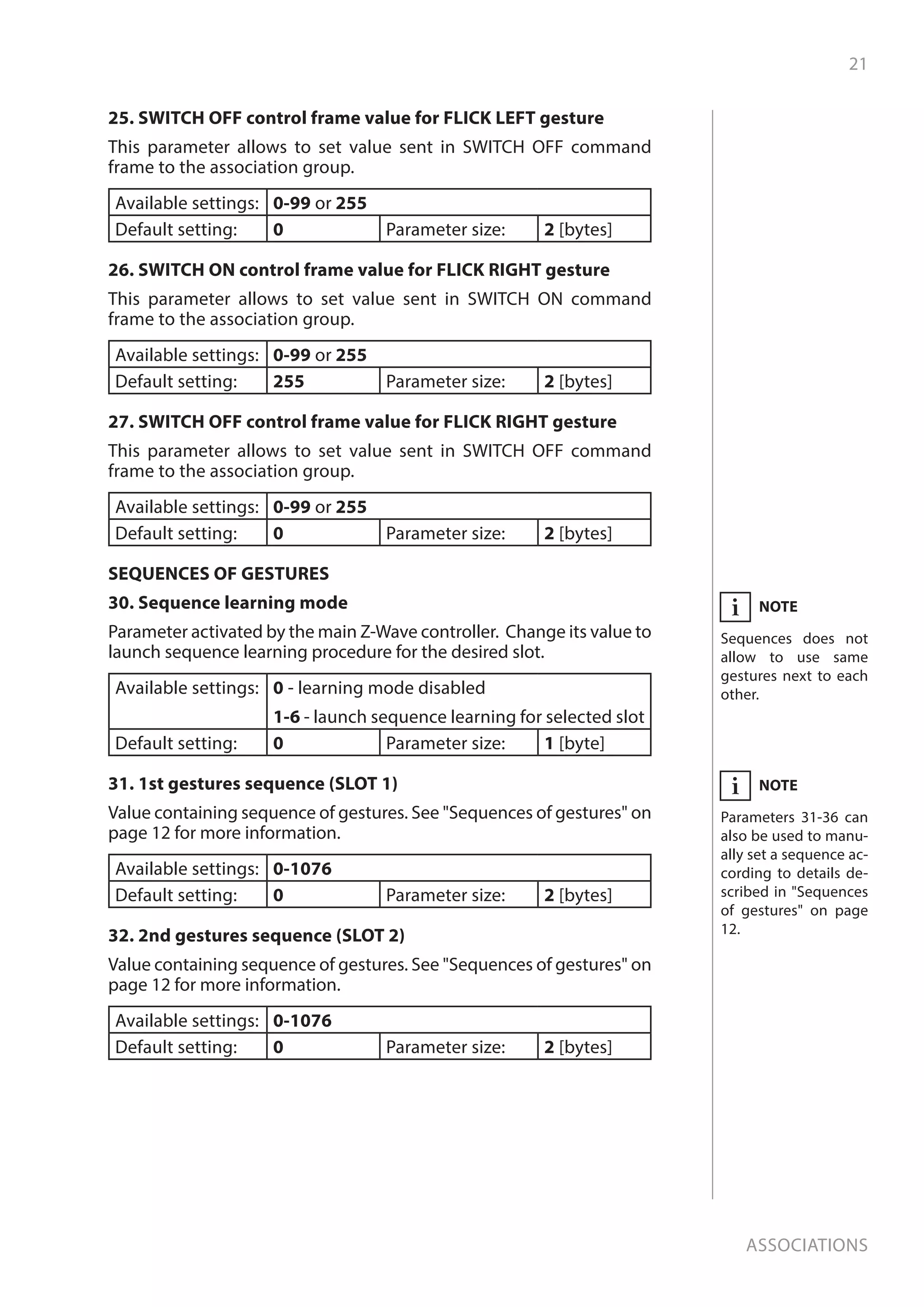 21
Associations
25. SWITCH OFF control frame value for FLICK LEFT gesture
This parameter allows to set value sent in SWITCH OFF command
frame to the association group.
Available settings: 0-99 or 255
Default setting: 0 Parameter size: 2 [bytes]
26. SWITCH ON control frame value for FLICK RIGHT gesture
This parameter allows to set value sent in SWITCH ON command
frame to the association group.
Available settings: 0-99 or 255
Default setting: 255 Parameter size: 2 [bytes]
27. SWITCH OFF control frame value for FLICK RIGHT gesture
This parameter allows to set value sent in SWITCH OFF command
frame to the association group.
Available settings: 0-99 or 255
Default setting: 0 Parameter size: 2 [bytes]
SEQUENCES OF GESTURES
30. Sequence learning mode
Parameter activated by the main Z-Wave controller. Change its value to
launch sequence learning procedure for the desired slot.
Available settings: 0 - learning mode disabled
1-6 - launch sequence learning for selected slot
Default setting: 0 Parameter size: 1 [byte]
31. 1st gestures sequence (SLOT 1)
Value containing sequence of gestures. See Sequences of gestures on
page 12 for more information.
Available settings: 0-1076
Default setting: 0 Parameter size: 2 [bytes]
32. 2nd gestures sequence (SLOT 2)
Value containing sequence of gestures. See Sequences of gestures on
page 12 for more information.
Available settings: 0-1076
Default setting: 0 Parameter size: 2 [bytes]
NOTE
Sequences does not
allow to use same
gestures next to each
other.
i
NOTE
Parameters 31-36 can
also be used to manu-
ally set a sequence ac-
cording to details de-
scribed in Sequences
of gestures on page
12.
i
 