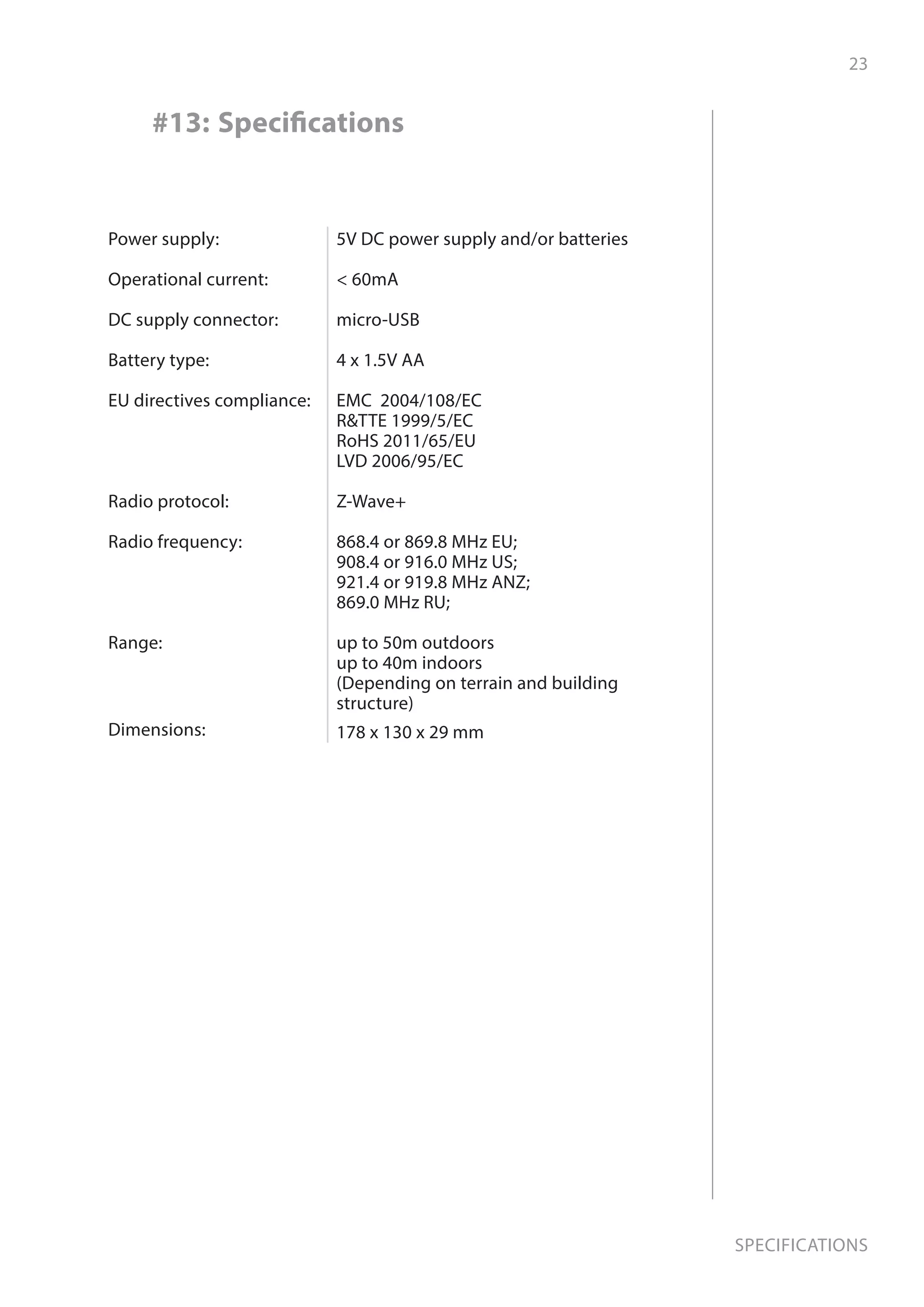 23
Specifications
#13: Specifications
Power supply:
Operational current:
DC supply connector:
Battery type:
EU directives compliance:
Radio protocol:
Radio frequency:
Range:
Dimensions:
5V DC power supply and/or batteries
 60mA
micro-USB
4 x 1.5V AA
EMC 2004/108/EC
RTTE 1999/5/EC
RoHS 2011/65/EU
LVD 2006/95/EC
Z-Wave+
868.4 or 869.8 MHz EU;
908.4 or 916.0 MHz US;
921.4 or 919.8 MHz ANZ;
869.0 MHz RU;
up to 50m outdoors
up to 40m indoors
(Depending on terrain and building
structure)
178 x 130 x 29 mm
 
