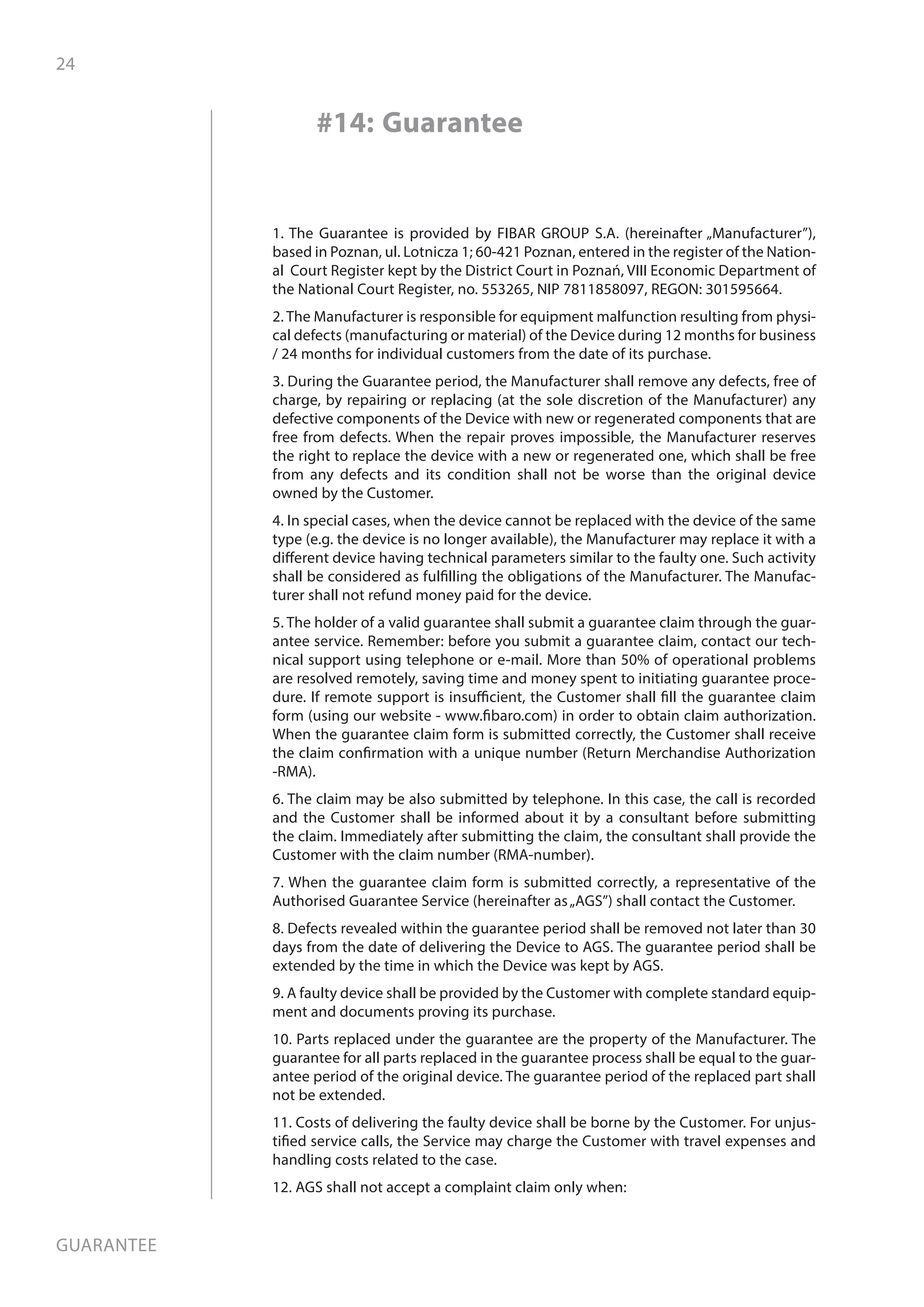 24
Guarantee
1. The Guarantee is provided by FIBAR GROUP S.A. (hereinafter „Manufacturer”),
based in Poznan, ul. Lotnicza 1; 60-421 Poznan, entered in the register of the Nation-
al Court Register kept by the District Court in Poznań, VIII Economic Department of
the National Court Register, no. 553265, NIP 7811858097, REGON: 301595664.
2. The Manufacturer is responsible for equipment malfunction resulting from physi-
cal defects (manufacturing or material) of the Device during 12 months for business
/ 24 months for individual customers from the date of its purchase.
3. During the Guarantee period, the Manufacturer shall remove any defects, free of
charge, by repairing or replacing (at the sole discretion of the Manufacturer) any
defective components of the Device with new or regenerated components that are
free from defects. When the repair proves impossible, the Manufacturer reserves
the right to replace the device with a new or regenerated one, which shall be free
from any defects and its condition shall not be worse than the original device
owned by the Customer.
4. In special cases, when the device cannot be replaced with the device of the same
type (e.g. the device is no longer available), the Manufacturer may replace it with a
different device having technical parameters similar to the faulty one. Such activity
shall be considered as fulfilling the obligations of the Manufacturer. The Manufac-
turer shall not refund money paid for the device.
5. The holder of a valid guarantee shall submit a guarantee claim through the guar-
antee service. Remember: before you submit a guarantee claim, contact our tech-
nical support using telephone or e-mail. More than 50% of operational problems
are resolved remotely, saving time and money spent to initiating guarantee proce-
dure. If remote support is insufficient, the Customer shall fill the guarantee claim
form (using our website - www.fibaro.com) in order to obtain claim authorization.
When the guarantee claim form is submitted correctly, the Customer shall receive
the claim confirmation with a unique number (Return Merchandise Authorization
-RMA).
6. The claim may be also submitted by telephone. In this case, the call is recorded
and the Customer shall be informed about it by a consultant before submitting
the claim. Immediately after submitting the claim, the consultant shall provide the
Customer with the claim number (RMA-number).
7. When the guarantee claim form is submitted correctly, a representative of the
Authorised Guarantee Service (hereinafter as„AGS”) shall contact the Customer.
8. Defects revealed within the guarantee period shall be removed not later than 30
days from the date of delivering the Device to AGS. The guarantee period shall be
extended by the time in which the Device was kept by AGS.
9. A faulty device shall be provided by the Customer with complete standard equip-
ment and documents proving its purchase.
10. Parts replaced under the guarantee are the property of the Manufacturer. The
guarantee for all parts replaced in the guarantee process shall be equal to the guar-
antee period of the original device. The guarantee period of the replaced part shall
not be extended.
11. Costs of delivering the faulty device shall be borne by the Customer. For unjus-
tified service calls, the Service may charge the Customer with travel expenses and
handling costs related to the case.
12. AGS shall not accept a complaint claim only when:
#14: Guarantee
 