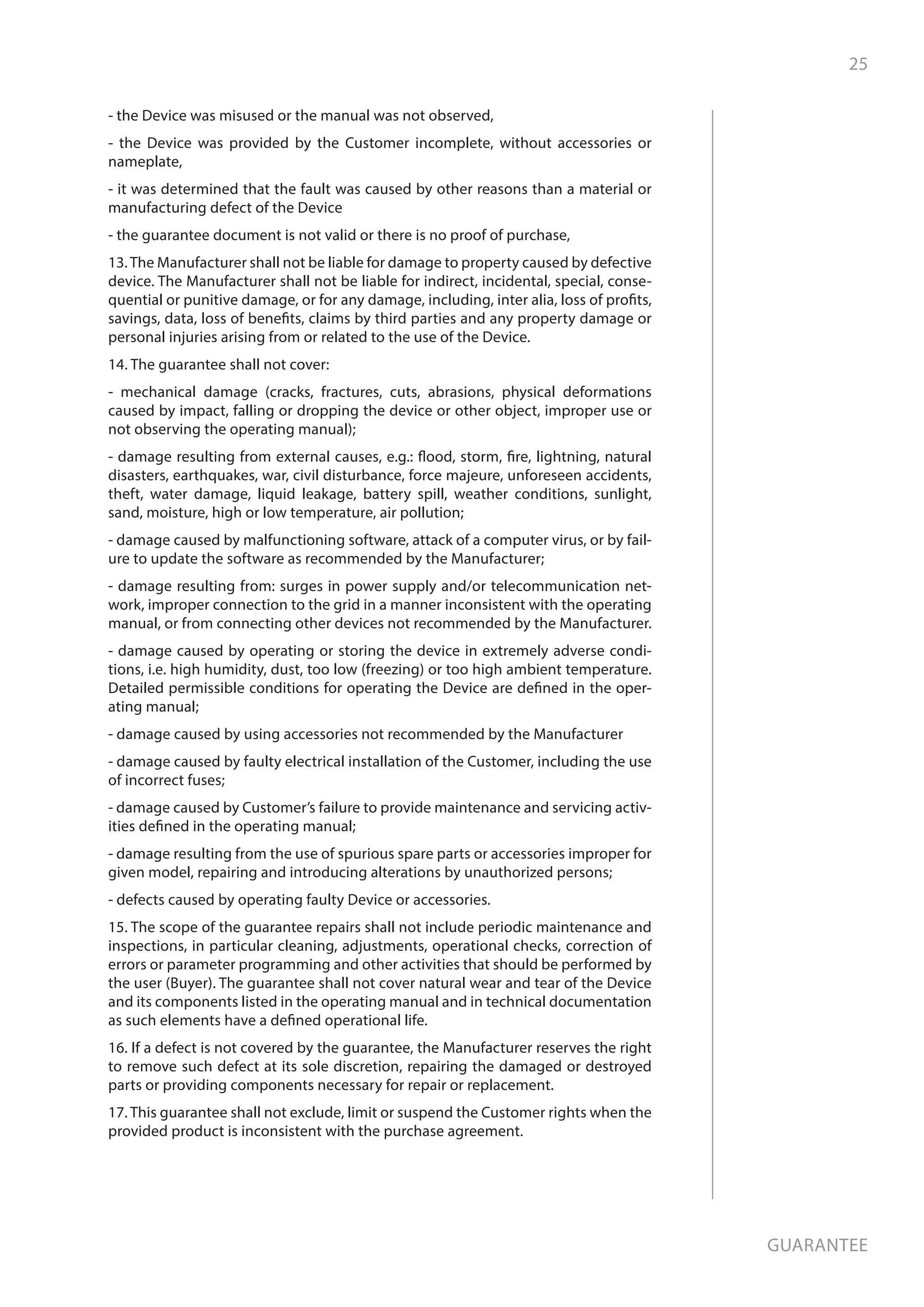 25
Guarantee
- the Device was misused or the manual was not observed,
- the Device was provided by the Customer incomplete, without accessories or
nameplate,
- it was determined that the fault was caused by other reasons than a material or
manufacturing defect of the Device
- the guarantee document is not valid or there is no proof of purchase,
13.The Manufacturer shall not be liable for damage to property caused by defective
device. The Manufacturer shall not be liable for indirect, incidental, special, conse-
quential or punitive damage, or for any damage, including, inter alia, loss of profits,
savings, data, loss of benefits, claims by third parties and any property damage or
personal injuries arising from or related to the use of the Device.
14. The guarantee shall not cover:
- mechanical damage (cracks, fractures, cuts, abrasions, physical deformations
caused by impact, falling or dropping the device or other object, improper use or
not observing the operating manual);
- damage resulting from external causes, e.g.: flood, storm, fire, lightning, natural
disasters, earthquakes, war, civil disturbance, force majeure, unforeseen accidents,
theft, water damage, liquid leakage, battery spill, weather conditions, sunlight,
sand, moisture, high or low temperature, air pollution;
- damage caused by malfunctioning software, attack of a computer virus, or by fail-
ure to update the software as recommended by the Manufacturer;
- damage resulting from: surges in power supply and/or telecommunication net-
work, improper connection to the grid in a manner inconsistent with the operating
manual, or from connecting other devices not recommended by the Manufacturer.
- damage caused by operating or storing the device in extremely adverse condi-
tions, i.e. high humidity, dust, too low (freezing) or too high ambient temperature.
Detailed permissible conditions for operating the Device are defined in the oper-
ating manual;
- damage caused by using accessories not recommended by the Manufacturer
- damage caused by faulty electrical installation of the Customer, including the use
of incorrect fuses;
- damage caused by Customer’s failure to provide maintenance and servicing activ-
ities defined in the operating manual;
- damage resulting from the use of spurious spare parts or accessories improper for
given model, repairing and introducing alterations by unauthorized persons;
- defects caused by operating faulty Device or accessories.
15. The scope of the guarantee repairs shall not include periodic maintenance and
inspections, in particular cleaning, adjustments, operational checks, correction of
errors or parameter programming and other activities that should be performed by
the user (Buyer). The guarantee shall not cover natural wear and tear of the Device
and its components listed in the operating manual and in technical documentation
as such elements have a defined operational life.
16. If a defect is not covered by the guarantee, the Manufacturer reserves the right
to remove such defect at its sole discretion, repairing the damaged or destroyed
parts or providing components necessary for repair or replacement.
17. This guarantee shall not exclude, limit or suspend the Customer rights when the
provided product is inconsistent with the purchase agreement.
 