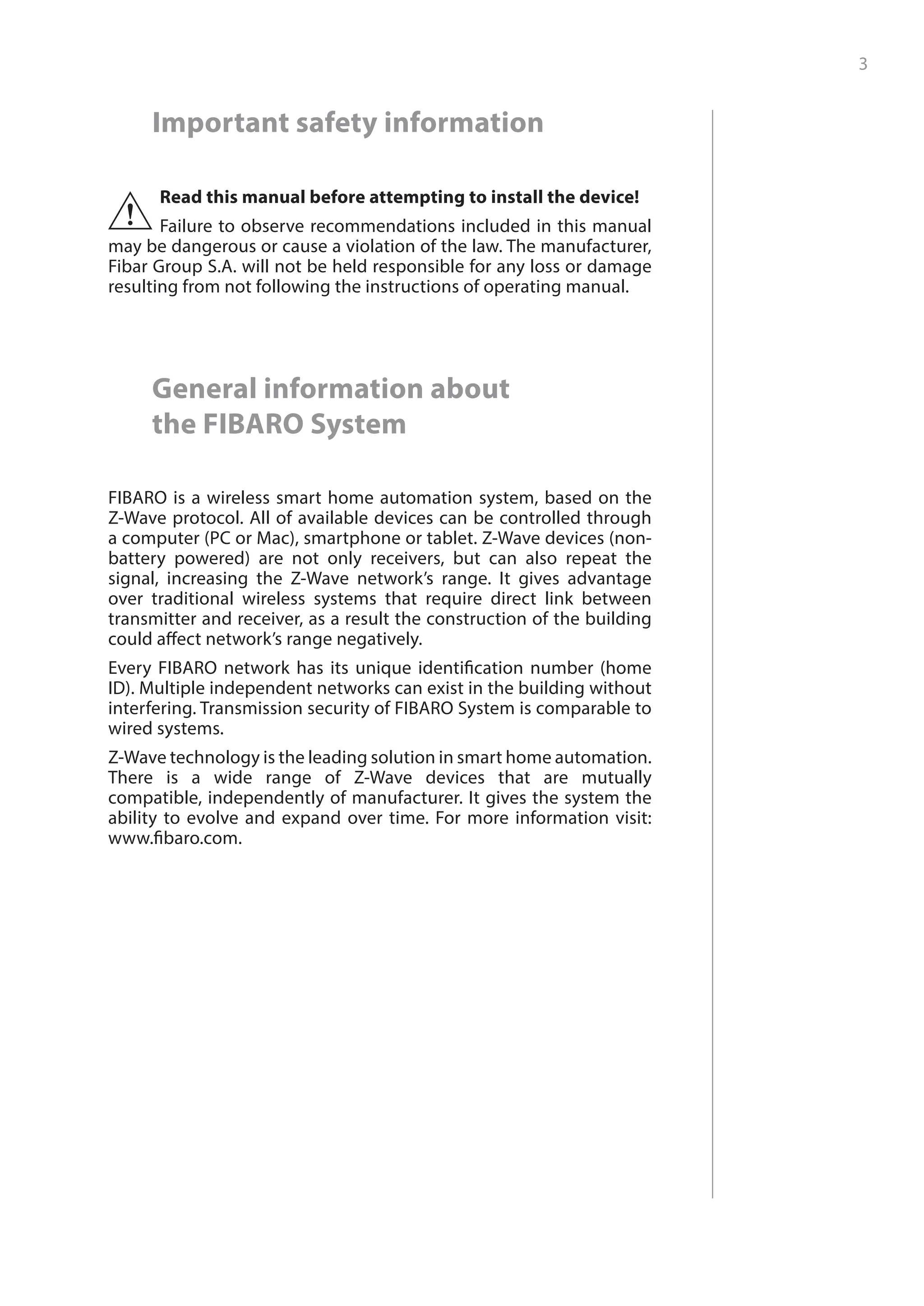 3
﻿
Important safety information
Read this manual before attempting to install the device!
Failure to observe recommendations included in this manual
may be dangerous or cause a violation of the law. The manufacturer,
Fibar Group S.A. will not be held responsible for any loss or damage
resulting from not following the instructions of operating manual.
!
General information about
the FIBARO System
FIBARO is a wireless smart home automation system, based on the
Z-Wave protocol. All of available devices can be controlled through
a computer (PC or Mac), smartphone or tablet. Z-Wave devices (non-
battery powered) are not only receivers, but can also repeat the
signal, increasing the Z-Wave network’s range. It gives advantage
over traditional wireless systems that require direct link between
transmitter and receiver, as a result the construction of the building
could affect network’s range negatively.
Every FIBARO network has its unique identification number (home
ID). Multiple independent networks can exist in the building without
interfering. Transmission security of FIBARO System is comparable to
wired systems.
Z-Wave technology is the leading solution in smart home automation.
There is a wide range of Z-Wave devices that are mutually
compatible, independently of manufacturer. It gives the system the
ability to evolve and expand over time. For more information visit:
www.fibaro.com.
 