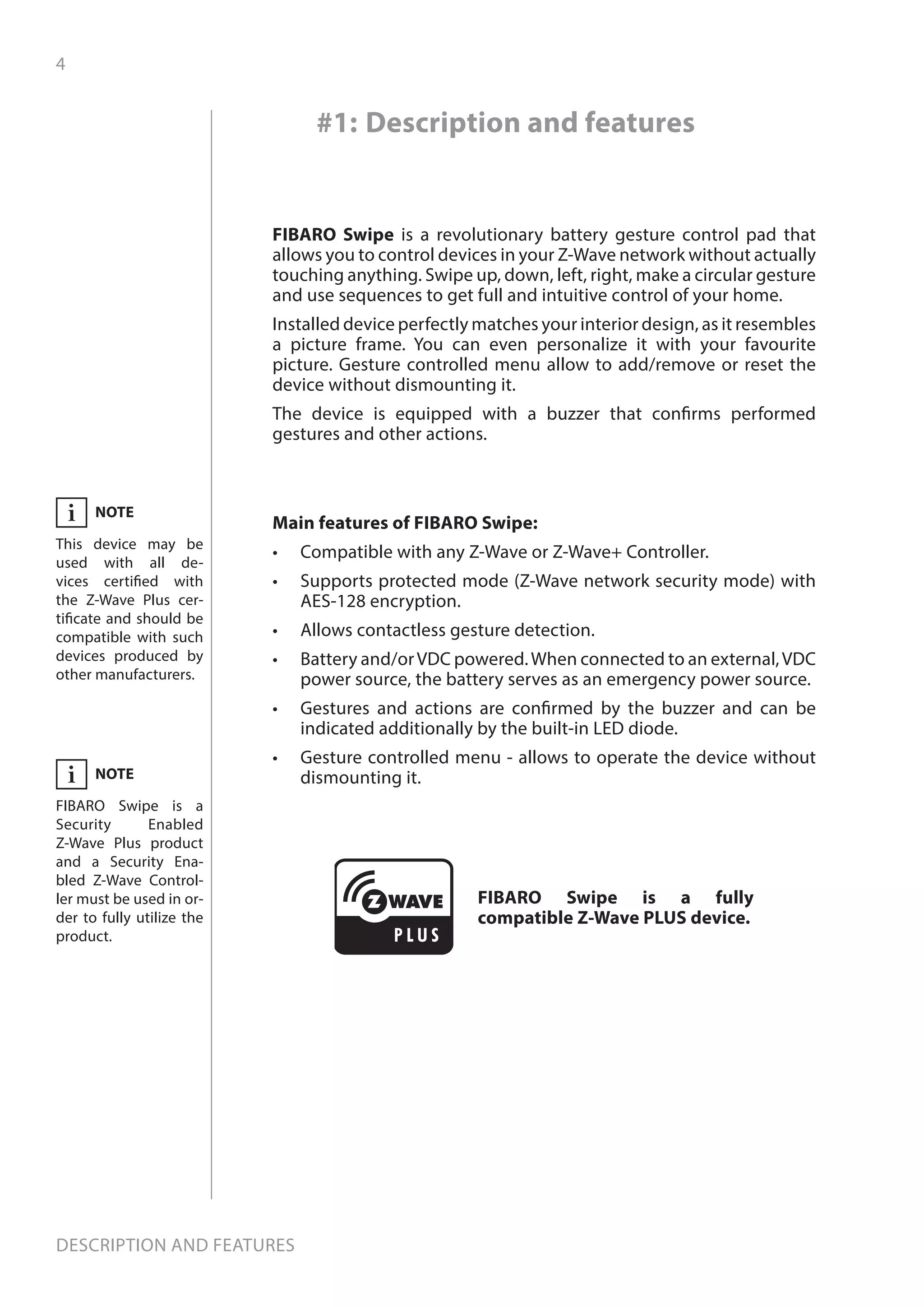 4
Description and features
Main features of FIBARO Swipe:
•	 Compatible with any Z-Wave or Z-Wave+ Controller.
•	 Supports protected mode (Z-Wave network security mode) with
AES-128 encryption.
•	 Allows contactless gesture detection.
•	 Battery and/orVDC powered.When connected to an external,VDC
power source, the battery serves as an emergency power source.
•	 Gestures and actions are confirmed by the buzzer and can be
indicated additionally by the built-in LED diode.
•	 Gesture controlled menu - allows to operate the device without
dismounting it.
FIBARO Swipe is a revolutionary battery gesture control pad that
allows you to control devices in your Z-Wave network without actually
touching anything. Swipe up, down, left, right, make a circular gesture
and use sequences to get full and intuitive control of your home.
Installed device perfectly matches your interior design, as it resembles
a picture frame. You can even personalize it with your favourite
picture. Gesture controlled menu allow to add/remove or reset the
device without dismounting it.
The device is equipped with a buzzer that confirms performed
gestures and other actions.
#1: Description and features
FIBARO Swipe is a fully
compatible Z-Wave PLUS device.
NOTE
This device may be
used with all de-
vices certified with
the Z-Wave Plus cer-
tificate and should be
compatible with such
devices produced by
other manufacturers.
i
NOTE
FIBARO Swipe is a
Security Enabled
Z-Wave Plus product
and a Security Ena-
bled Z-Wave Control-
ler must be used in or-
der to fully utilize the
product.
i
 