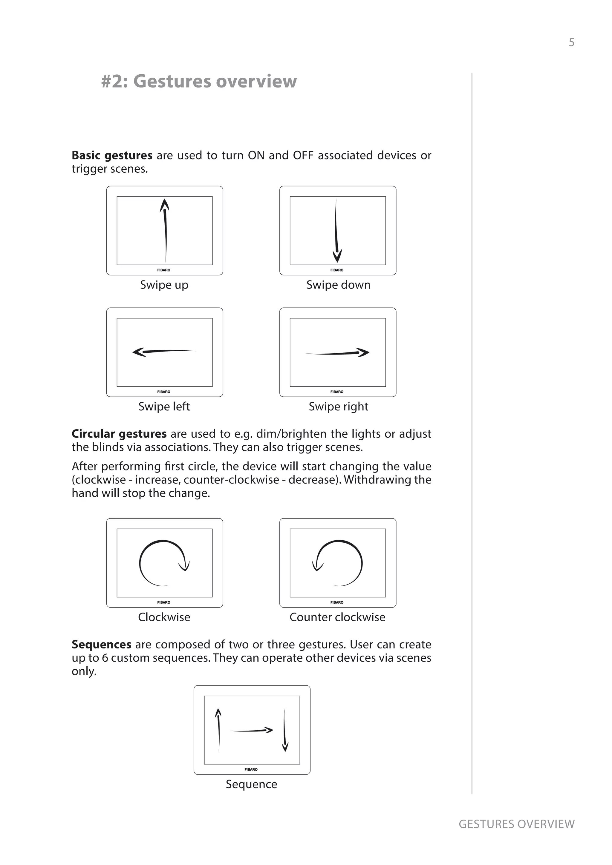 5
Gestures overview
#2: Gestures overview
Basic gestures are used to turn ON and OFF associated devices or
trigger scenes.
Swipe up Swipe down
Swipe left Swipe right
Circular gestures are used to e.g. dim/brighten the lights or adjust
the blinds via associations. They can also trigger scenes.
After performing first circle, the device will start changing the value
(clockwise - increase, counter-clockwise - decrease). Withdrawing the
hand will stop the change.
Clockwise Counter clockwise
Sequences are composed of two or three gestures. User can create
up to 6 custom sequences. They can operate other devices via scenes
only.
Sequence
 