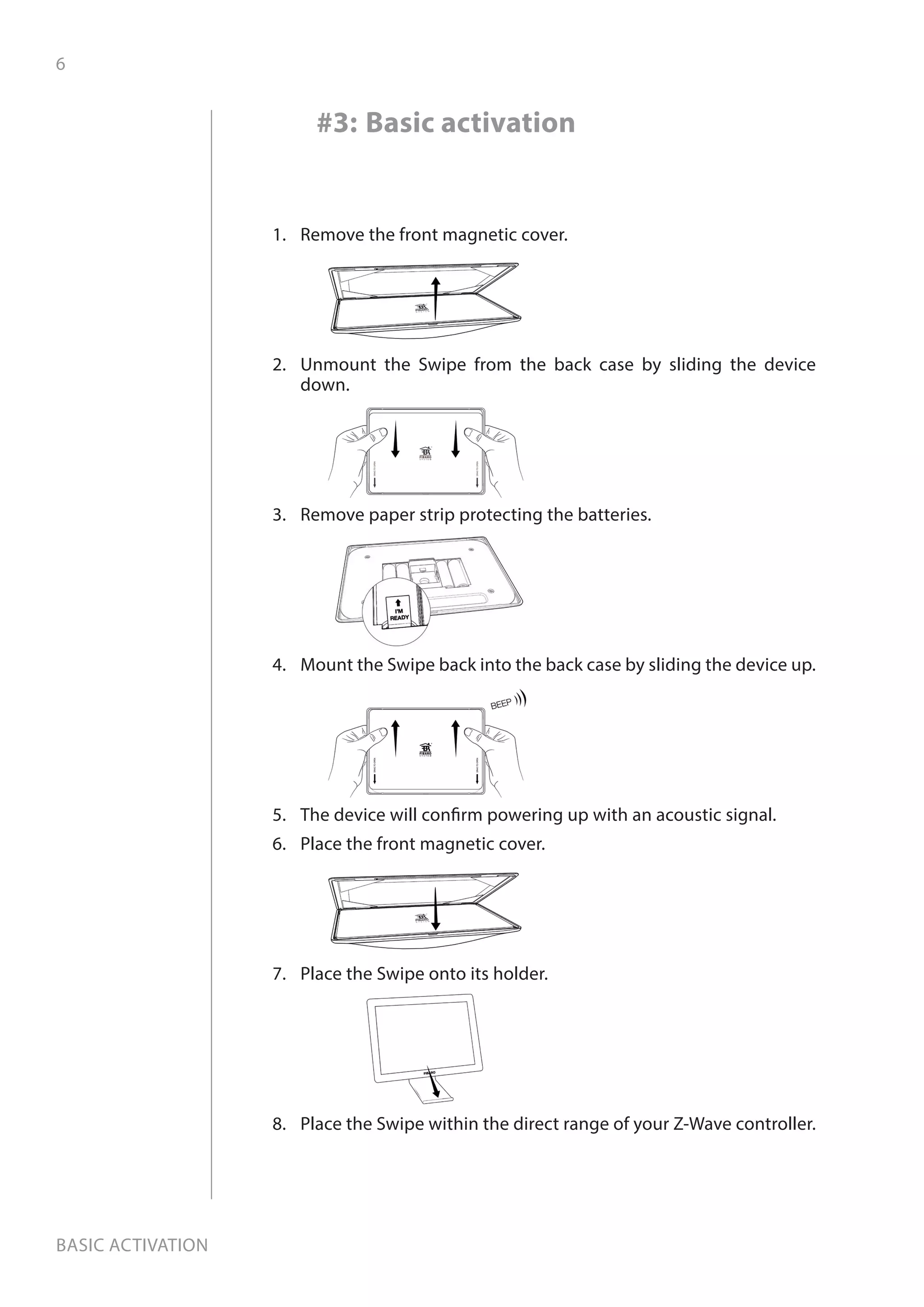6
Basic activation
1.	 Remove the front magnetic cover.
2.	 Unmount the Swipe from the back case by sliding the device
down.
3.	 Remove paper strip protecting the batteries.
4.	 Mount the Swipe back into the back case by sliding the device up.
5.	 The device will confirm powering up with an acoustic signal.
6.	 Place the front magnetic cover.
7.	 Place the Swipe onto its holder.
8.	 Place the Swipe within the direct range of your Z-Wave controller.
#3: Basic activation
 
