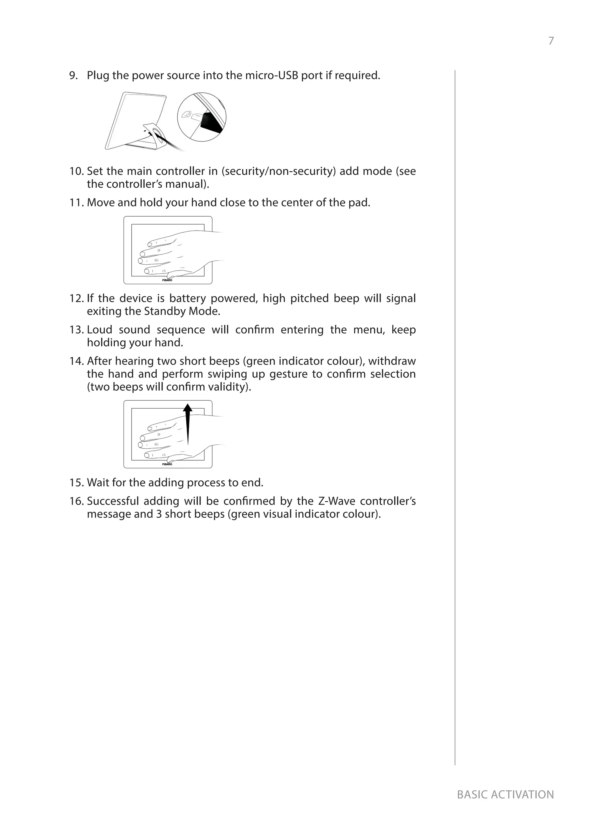 7
Basic activation
9.	 Plug the power source into the micro-USB port if required.
10.	Set the main controller in (security/non-security) add mode (see
the controller’s manual).
11.	Move and hold your hand close to the center of the pad.
12.	If the device is battery powered, high pitched beep will signal
exiting the Standby Mode.
13.	Loud sound sequence will confirm entering the menu, keep
holding your hand.
14.	After hearing two short beeps (green indicator colour), withdraw
the hand and perform swiping up gesture to confirm selection
(two beeps will confirm validity).
15.	Wait for the adding process to end.
16.	Successful adding will be confirmed by the Z-Wave controller’s
message and 3 short beeps (green visual indicator colour).
 