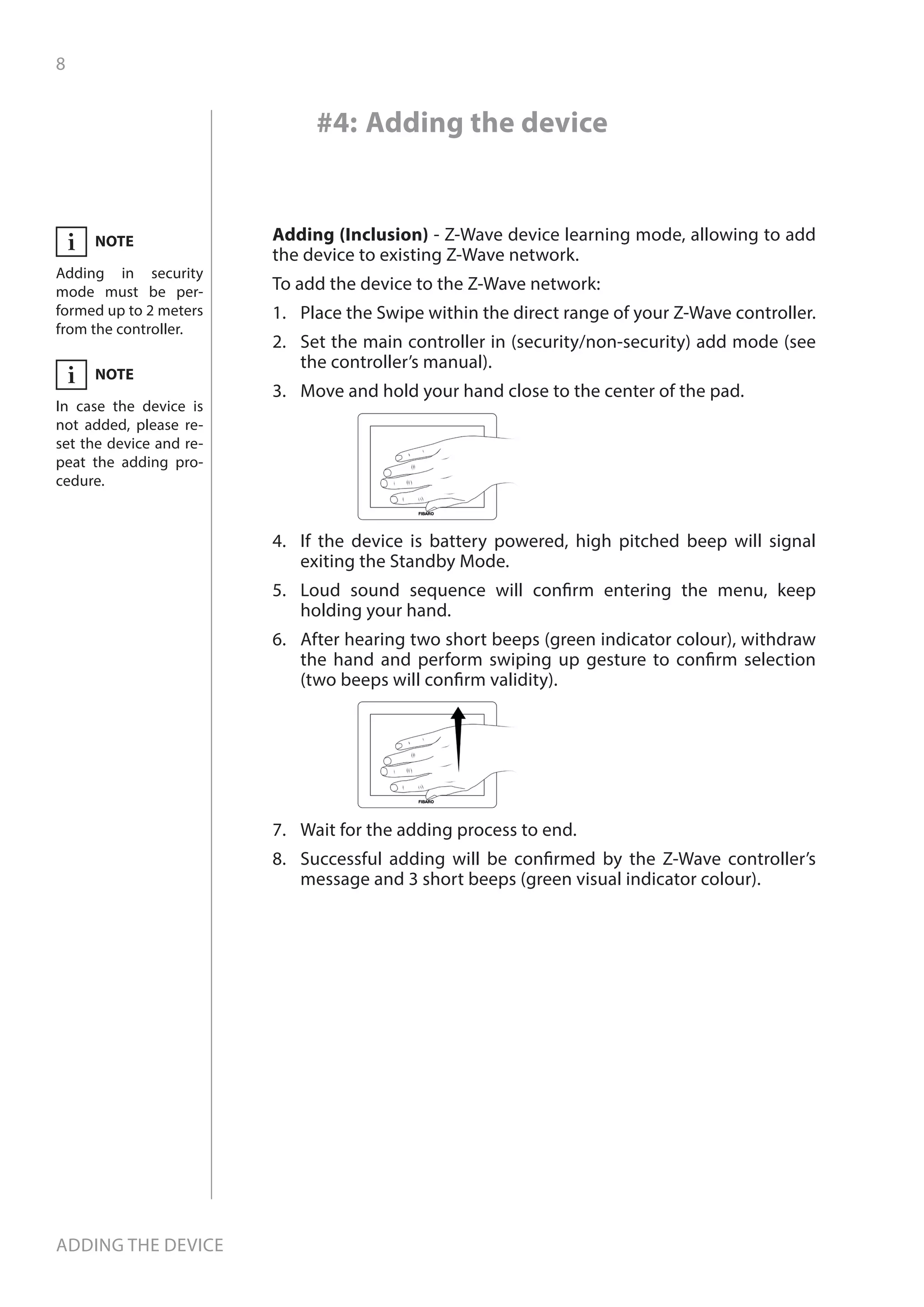 8
Adding the device
#4: Adding the device
Adding (Inclusion) - Z-Wave device learning mode, allowing to add
the device to existing Z-Wave network.
To add the device to the Z-Wave network:
1.	 Place the Swipe within the direct range of your Z-Wave controller.
2.	 Set the main controller in (security/non-security) add mode (see
the controller’s manual).
3.	 Move and hold your hand close to the center of the pad.
4.	 If the device is battery powered, high pitched beep will signal
exiting the Standby Mode.
5.	 Loud sound sequence will confirm entering the menu, keep
holding your hand.
6.	 After hearing two short beeps (green indicator colour), withdraw
the hand and perform swiping up gesture to confirm selection
(two beeps will confirm validity).
7.	 Wait for the adding process to end.
8.	 Successful adding will be confirmed by the Z-Wave controller’s
message and 3 short beeps (green visual indicator colour).
NOTE
Adding in security
mode must be per-
formed up to 2 meters
from the controller.
i
NOTE
In case the device is
not added, please re-
set the device and re-
peat the adding pro-
cedure.
i
 