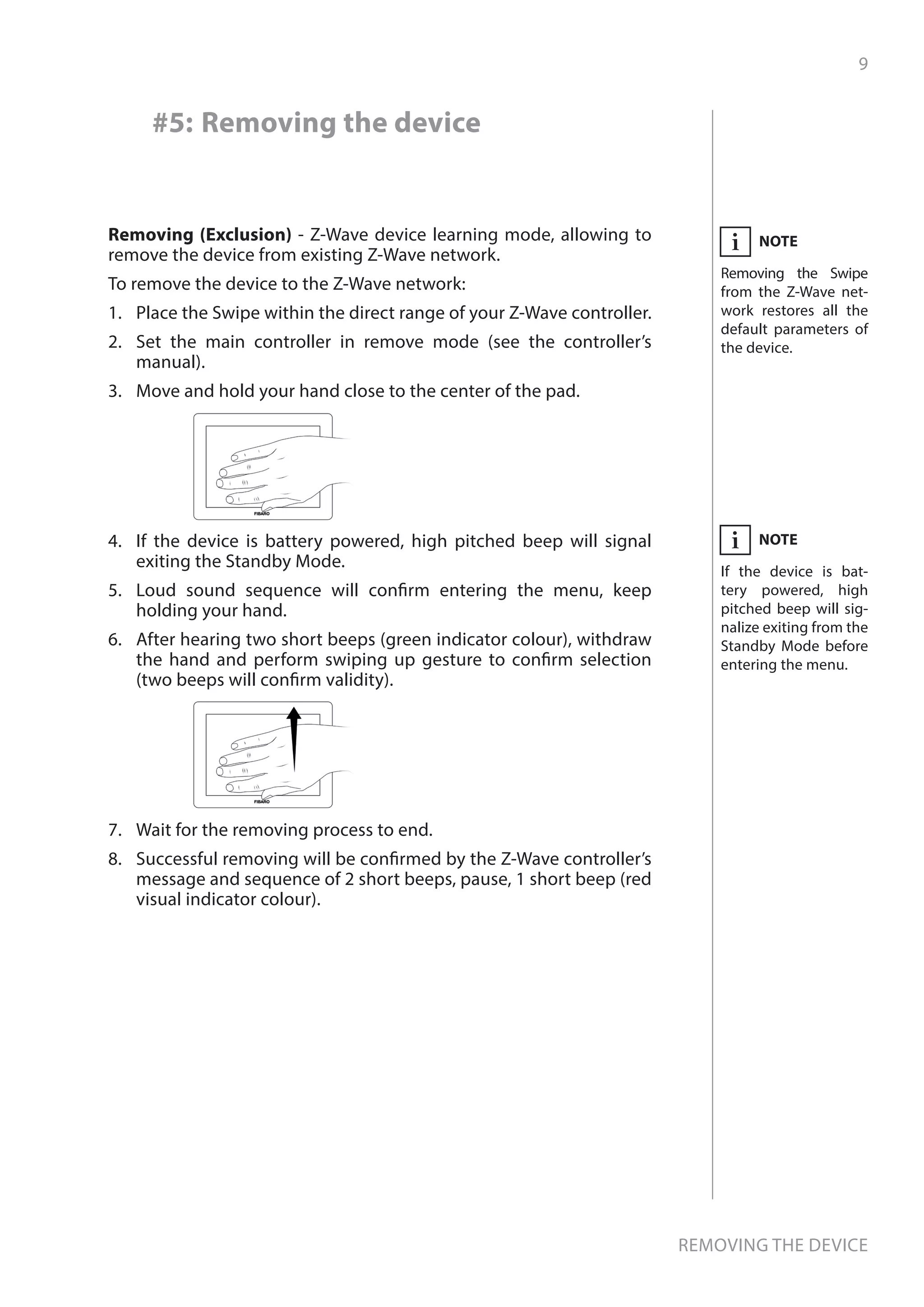 9
Removing the device
Removing (Exclusion) - Z-Wave device learning mode, allowing to
remove the device from existing Z-Wave network.
To remove the device to the Z-Wave network:
1.	 Place the Swipe within the direct range of your Z-Wave controller.
2.	 Set the main controller in remove mode (see the controller’s
manual).
3.	 Move and hold your hand close to the center of the pad.
4.	 If the device is battery powered, high pitched beep will signal
exiting the Standby Mode.
5.	 Loud sound sequence will confirm entering the menu, keep
holding your hand.
6.	 After hearing two short beeps (green indicator colour), withdraw
the hand and perform swiping up gesture to confirm selection
(two beeps will confirm validity).
7.	 Wait for the removing process to end.
8.	 Successful removing will be confirmed by the Z-Wave controller’s
message and sequence of 2 short beeps, pause, 1 short beep (red
visual indicator colour).
NOTE
Removing the Swipe
from the Z-Wave net-
work restores all the
default parameters of
the device.
i
NOTE
If the device is bat-
tery powered, high
pitched beep will sig-
nalize exiting from the
Standby Mode before
entering the menu.
i
#5: Removing the device
 