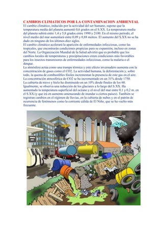 CAMBIOS CLIMATICOS POR LA CONTAMINACION AMBIENTAL
El cambio climático, inducido por la actividad del ser humano, supone que la
temperatura media del planeta aumentó 0,6 grados en el S.XX. La temperatura media
del planeta subirá entre 1,4 y 5,8 grados entre 1990 y 2100. En el mismo período, el
nivel medio del mar aumentará entre 0,09 y 0,88 metros. El aumento del S.XX no se ha
dado en ninguno de los últimos diez siglos.
El cambio climático acelerará la aparición de enfermedades infecciosas, como las
tropicales, que encontrarán condiciones propicias para su expansión, incluso en zonas
del Norte. La Organización Mundial de la Salud advirtió que es probable que los
cambios locales de temperaturas y precipitaciones creen condiciones más favorables
para los insectos transmisores de enfermedades infecciosas, como la malaria o el
dengue.
La atmósfera actúa como una trampa térmica y este efecto invernadero aumenta con la
concentración de gases como el CO2. La actividad humana, la deforestación y, sobre
todo, la quema de combustibles fósiles incrementan la presencia de este gas en el aire.
La concentración atmosférica de CO2 se ha incrementado en un 31% desde 1750.
La cubierta de nieve y hielo ha disminuido en un 10% desde finales de los 60.
Igualmente, se observa una reducción de los glaciares a lo largo del S.XX. Ha
aumentado la temperatura superficial del océano y el nivel del mar entre 0,1 y 0,2 m. en
el S.XX (y que irá en aumento amenazando de inundar a ciertos países). También se
registran cambios en el régimen de lluvias, en la cubierta de nubes y en el patrón de
ocurrencia de fenómenos como la corriente cálida de El Niño, que se ha vuelto más
frecuente.
 