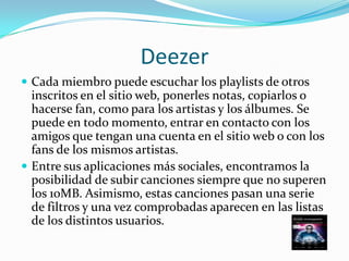 Deezer
 Cada miembro puede escuchar los playlists de otros
  inscritos en el sitio web, ponerles notas, copiarlos o
  hacerse fan, como para los artistas y los álbumes. Se
  puede en todo momento, entrar en contacto con los
  amigos que tengan una cuenta en el sitio web o con los
  fans de los mismos artistas.
 Entre sus aplicaciones más sociales, encontramos la
  posibilidad de subir canciones siempre que no superen
  los 10MB. Asimismo, estas canciones pasan una serie
  de filtros y una vez comprobadas aparecen en las listas
  de los distintos usuarios.
 