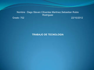 Nombre : Dago Steven Cifuentes Martinez,Sebastian Rubio
                         Rodríguez
Grado: 702                                         22/10/2012




                TRABAJO DE TECNOLOGIA
 