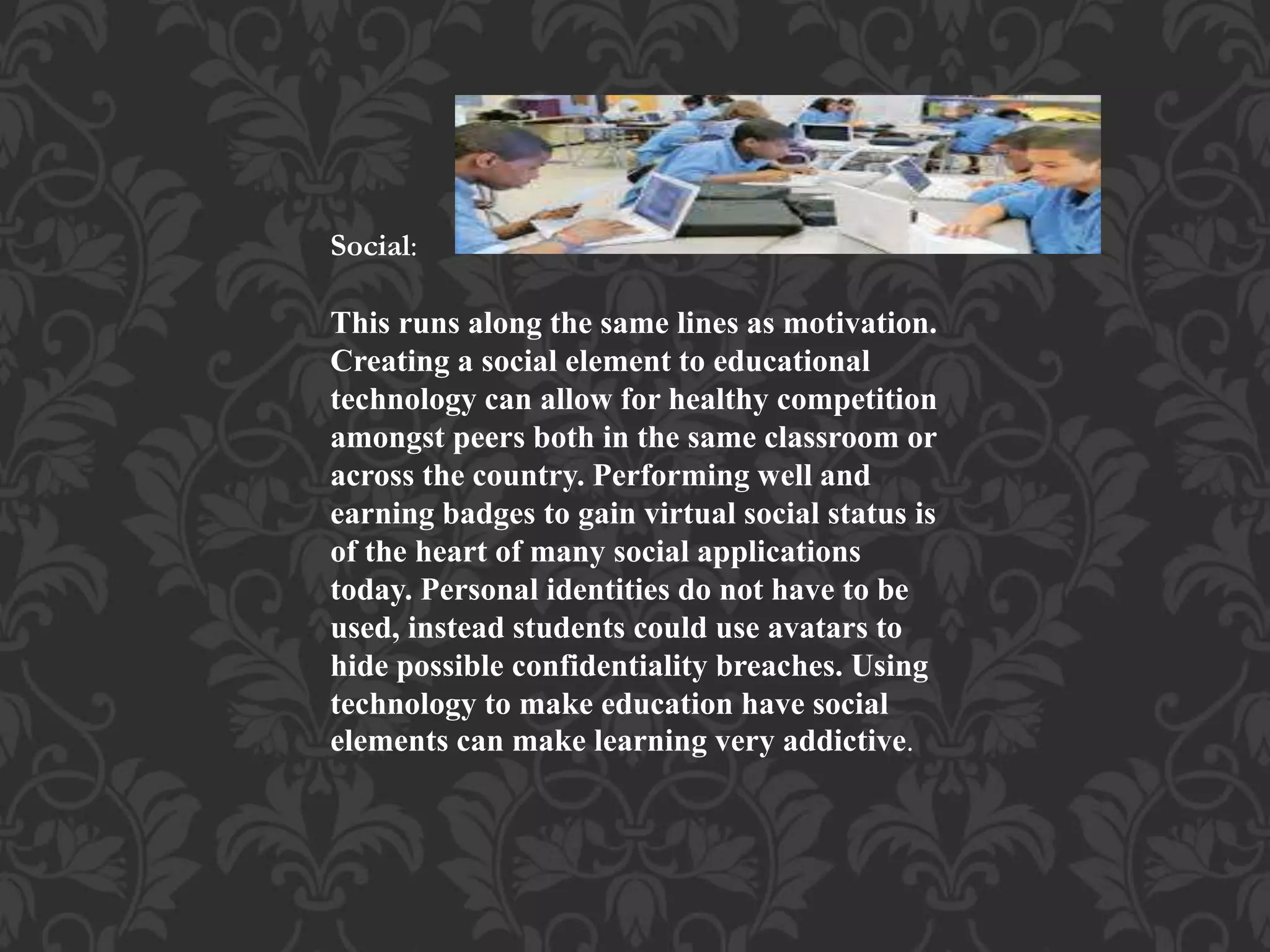 Social:
This runs along the same lines as motivation.
Creating a social element to educational
technology can allow for healthy competition
amongst peers both in the same classroom or
across the country. Performing well and
earning badges to gain virtual social status is
of the heart of many social applications
today. Personal identities do not have to be
used, instead students could use avatars to
hide possible confidentiality breaches. Using
technology to make education have social
elements can make learning very addictive.
 