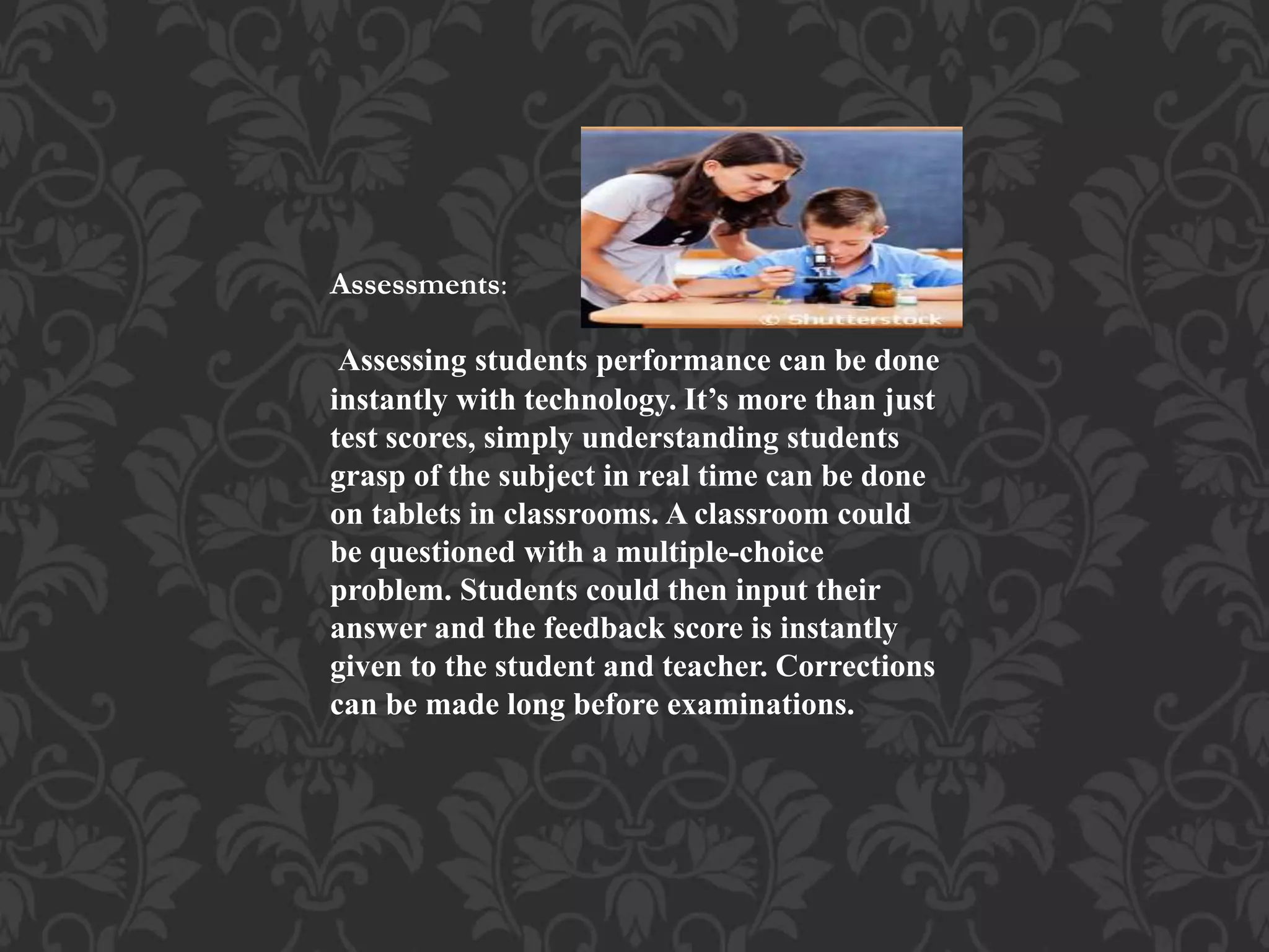 Assessments:
Assessing students performance can be done
instantly with technology. It’s more than just
test scores, simply understanding students
grasp of the subject in real time can be done
on tablets in classrooms. A classroom could
be questioned with a multiple-choice
problem. Students could then input their
answer and the feedback score is instantly
given to the student and teacher. Corrections
can be made long before examinations.
 
