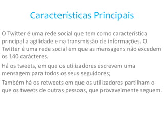 Características Principais 
O Twitter é uma rede social que tem como característica 
principal a agilidade e na transmissão de informações. O 
Twitter é uma rede social em que as mensagens não excedem 
os 140 carácteres. 
Há os tweets, em que os utilizadores escrevem uma 
mensagem para todos os seus seguidores; 
Também há os retweets em que os utilizadores partilham o 
que os tweets de outras pessoas, que provavelmente seguem. 
 