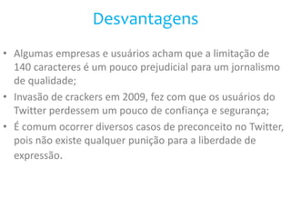 Desvantagens 
• Algumas empresas e usuários acham que a limitação de 
140 caracteres é um pouco prejudicial para um jornalismo 
de qualidade; 
• Invasão de crackers em 2009, fez com que os usuários do 
Twitter perdessem um pouco de confiança e segurança; 
• É comum ocorrer diversos casos de preconceito no Twitter, 
pois não existe qualquer punição para a liberdade de 
expressão. 
 