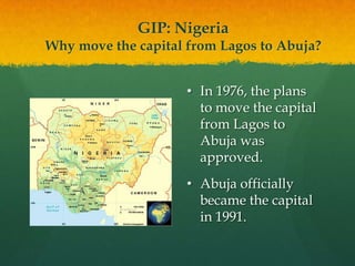 GIP: Nigeria
Why move the capital from Lagos to Abuja?


                     • In 1976, the plans
                       to move the capital
                       from Lagos to
                       Abuja was
                       approved.
                     • Abuja officially
                       became the capital
                       in 1991.
 