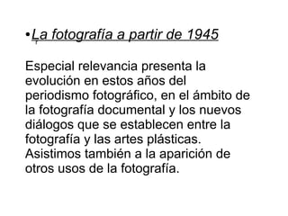 ●

La fotografía a partir de 1945
r

Especial relevancia presenta la
evolución en estos años del
periodismo fotográfico, en el ámbito de
la fotografía documental y los nuevos
diálogos que se establecen entre la
fotografía y las artes plásticas.
Asistimos también a la aparición de
otros usos de la fotografía.

 