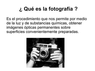 ¿ Qué es la fotografía ?
Es el procedimiento que nos permite por medio
de la luz y de substancias químicas, obtener
imágenes ópticas permanentes sobre
superficies convenientemente preparadas.

 
