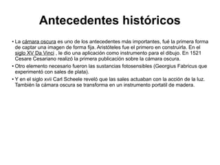 Antecedentes históricos
La cámara oscura es uno de los antecedentes más importantes, fué la primera forma
de captar una imagen de forma fija. Aristóteles fue el primero en construirla. En el
siglo XV Da Vinci , le dio una aplicación como instrumento para el dibujo. En 1521
Cesare Cesariano realizó la primera publicación sobre la cámara oscura.
●
Otro elemento necesario fueron las sustancias fotosensibles (Georgius Fabricus que
experimentó con sales de plata).
●
Y en el siglo xvii Carl Scheele reveló que las sales actuaban con la acción de la luz.
También la cámara oscura se transforma en un instrumento portatil de madera.
●

 
