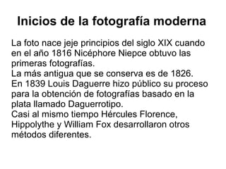 Inicios de la fotografía moderna
La foto nace jeje principios del siglo XIX cuando
en el año 1816 Nicéphore Niepce obtuvo las
primeras fotografías.
La más antigua que se conserva es de 1826.
En 1839 Louis Daguerre hizo público su proceso
para la obtención de fotografías basado en la
plata llamado Daguerrotipo.
Casi al mismo tiempo Hércules Florence,
Hippolythe y William Fox desarrollaron otros
métodos diferentes.

 