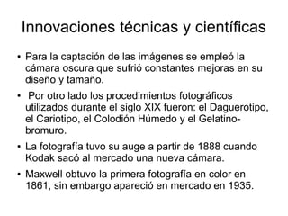 Innovaciones técnicas y científicas
●

●

●

●

Para la captación de las imágenes se empleó la
cámara oscura que sufrió constantes mejoras en su
diseño y tamaño.
Por otro lado los procedimientos fotográficos
utilizados durante el siglo XIX fueron: el Daguerotipo,
el Cariotipo, el Colodión Húmedo y el Gelatinobromuro.
La fotografía tuvo su auge a partir de 1888 cuando
Kodak sacó al mercado una nueva cámara.
Maxwell obtuvo la primera fotografía en color en
1861, sin embargo apareció en mercado en 1935.

 