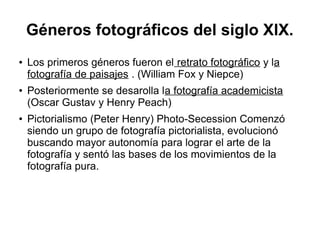 Géneros fotográficos del siglo XlX.
●

●

●

Los primeros géneros fueron el retrato fotográfico y la
fotografía de paisajes . (William Fox y Niepce)
Posteriormente se desarolla la fotografía academicista
(Oscar Gustav y Henry Peach)
Pictorialismo (Peter Henry) Photo-Secession Comenzó
siendo un grupo de fotografía pictorialista, evolucionó
buscando mayor autonomía para lograr el arte de la
fotografía y sentó las bases de los movimientos de la
fotografía pura.

 