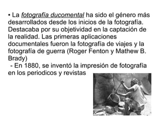 La fotografía ducomental ha sido el género más
desarrollados desde los inicios de la fotografía.
Destacaba por su objetividad en la captación de
la realidad. Las primeras aplicaciones
documentales fueron la fotografía de viajes y la
fotografía de guerra (Roger Fenton y Mathew B.
Brady)
- En 1880, se inventó la impresión de fotografía
en los periodicos y revistas
●

 